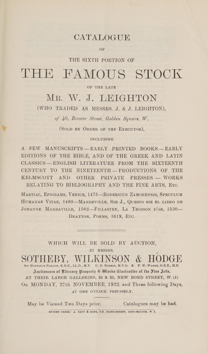 CATALOGUE OF THE SIXTH PORTION OF THE FAMOUS STOCK OF THE LATE Mr. W. J. LEIGHTON (WHO TRADED AS MESSRS. J. &amp; J. LEIGHTON), of 40, Brewer Street, Golden Square, W. (SoLD BY OrDER oF THE EXEcuroR), INCLUDING A FEW MANUSCRIPTS — EARLY PRINTED BOOKS — EARLY EDITIONS OF THE BIBLE, AND OF THE GREEK AND LATIN CLASSICS —ENGLISH LITERATURE FROM THE SIXTEENTH CENTURY TO THE NINETEENTH — PRODUCTIONS OF THE KELMSCOTT AND OTHER PRIVATE PRESSES — WORKS RELATING TO BIBLIOGRAPHY AND THE FINE ARTS, Evc. MARTIAL, EPIGRAMS, VENICE, 1475—RODERICUS ZAMORENSIS, SPECULUM HUMANAER VITAE, 1480—MANDEVILLE, SIR J., QUESTO SIE EL LIBRO DE JOHANNE MANDAVILLE, 1502—FILLASTRE, LA 'THOISON D’oR, 1530— DrayTon, Poems, 1619, Ere.   WHICH WILL BE SOLD BY AUCTION, BY MESSRS. , SOTHEBY, WILKINSON &amp; HODGE Sir Monraauk Baruow, K.B.E., LL.D., M.P. G. D. Hopson, M.V.O. &amp; F. W. Warrg, O.B.E., M.€. Auctioneers of Literary Property &amp; Works illustratite of the Fine Arts, AT THEIR LARGE GALLERIES, 34 &amp; 35, NEW BOND STREET, W. (1) On MONDAY, 27th NOVEMBER, 1922, and Three following Days, AT ONE O'CLOCK PRECISELY.  May be Viewed Two Days prior. Catalogues may be had.   DRYDEN PRESS: J. DAVY &amp; SONS, 8-9, FRITH-STRERT, SOHO-SQUARRK, W 1.