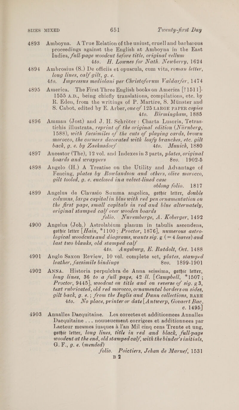 4893 4894 4895 4896 4897 4898 4899 4900 4901 4902 4903 Amboyna. A True Relation of the uniust, cruel] and barbarous proceedings against the English at Amboyna in the East Indies, full-page woodcut before title, original vellum 4to. H. Lownes for Nath. Newberry, 1624 Ambrosius (S.) De officiis et opuscula, cum vita, roman letter, long lines, calf gilt, g. e. 4to. Impressus mediolani per Christoforum Valdarfer, 1474 America. The First Three English books on America [21511 ]- 1555 A.D., being chiefly translations, compilations, etc. by R. Eden, from the writings of P. Martire, S. Minster and S. Cabot, edited by E. Arber, one of 125 LARGE PAPER copies , 4to. Birmingham, 1885 Amman (Jost) and J. H. Schréter: Charta Lusoria, Tetras- tichis illustrata, reprint of the ortginal edition (Nurnberg, 1588), with facsimiles of the cuts of playing cards, brown morocco, the corners decorated with leafy branches, etc. gilt back, g. e. by Zaehnsdorf 4to. Munich, 1880 Ancestor (The), 12 vol. and Indexesin 3 parts, plates, original boards and wrappers 8vo. 1902-5 Angelo (H.) A Treatise on the Utility and Advantage of Fencing, plates by Rowlandson and others, olive morocco, gilt tooled, g. e. enclosed ina velvet-lined case oblong folio. 1817 Angelus de Clavasio Summa angelica, gothic letter, double columns, large capitalin blue with red pen ornamentation on the first page, small capitals in red and blue alternately, original stamped calf over wooden boards jolio. Nuremberge, A. Koberger, 1492 Angelus (Joh.) Astrolabium planum in tabulis ascendens, gothic letter | Hain, *1100; Proctor, 1876], numerous astro- logical woodcutsand diagrams, wants sig. g (= 4 leaves) and last two blanks, old stamped calf 4to. Augsburg, HL. Ratdolt, Oct. 1488 Anglo Saxon Review, 10 vol. complete set, plates, stamped leather, facsimile bindings 8vo. 1899-1901 ANNA. Historia perpulchra de Anna scissima, gothtc letter, long lines, 36 to a full page, 42 ll. [Campbell, *1507; Proctor, 9445], woodcut on title and on reverse of sig. g 3, text rubricated, old red morocco, ornamental borders on sides, gilt back, g. e.; from the Inglis and Dunn collections, RARE 4to. No place, printer or date| Antwerp, Govaert Bac. c. 1495] Annalles Dacquitaine. Les corectes et additionnees Annalles Dacquitaine ... nouuevement corrigees et additionnees par Lacteur mesmes iusques a4 l’an Mil cing cens Trente et ung, gothic letter, long lines, title in red and black, full-page woodeut at the end, old stamped calf, with the binder’s initials, G.F., g. e. (mended) Solio. Poitctiers, Jehan de Marnef, 1531 B 2