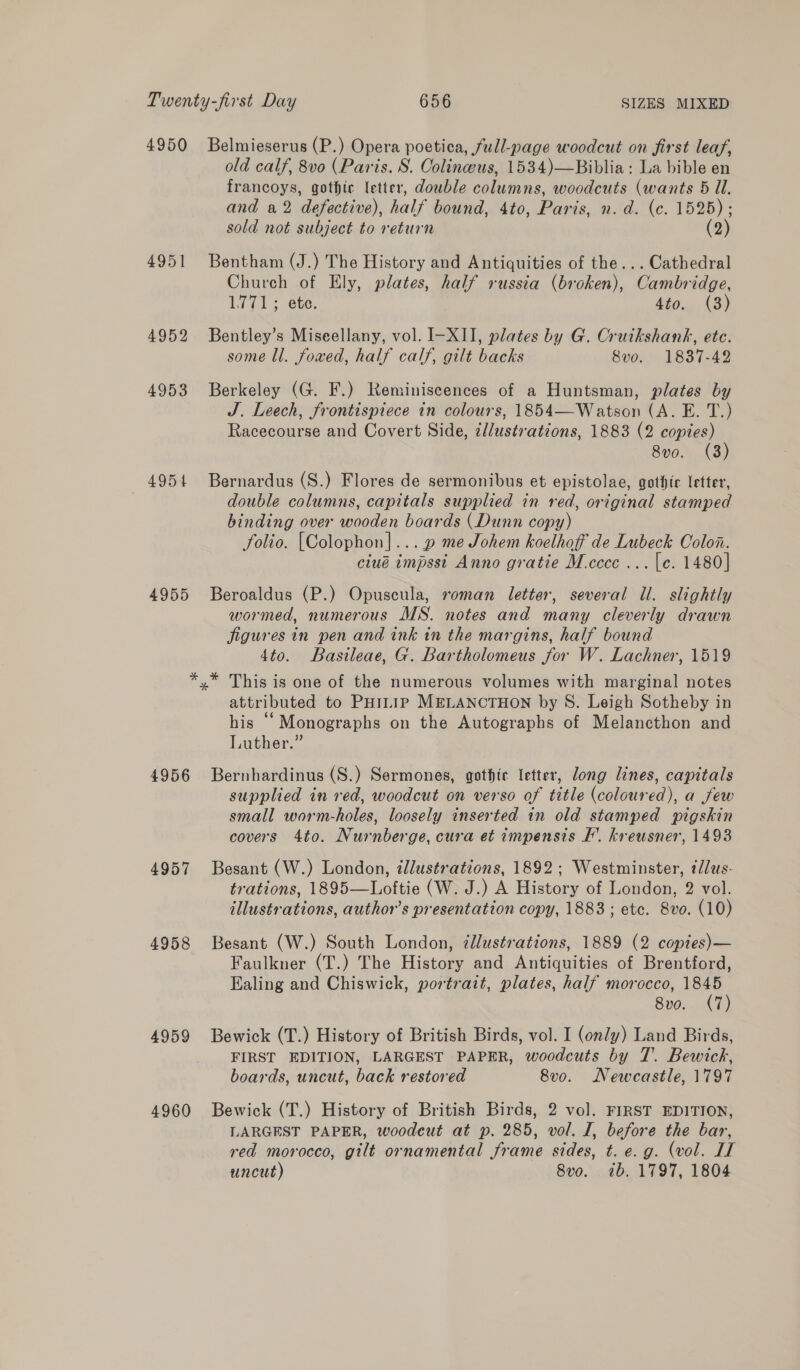 4950 4951 4952 4953 4954 4955 Belmieserus (P.) Opera poetica, full-page woodcut on first leaf, old calf, 8vo (Paris. S. Colineus, 1534)—Biblia: La bible en francoys, gothic letter, double columns, woodcuts (wants 5 Ul. and a2 defective), half bound, 4to, Paris, n.d. (c. 1525); sold not subject to return (2) Bentham (J.) The History and Antiquities of the... Cathedral Church of Ely, plates, half russia (broken), Cambridge, 1771; ete. 4to.. (3) Bentley’s Miseellany, vol. I-XII, plates by G. Cruikshank, ete. some ll. fowed, half calf, gilt backs 8vo. 1837-42 Berkeley (G. F.) Reminiscences of a Huntsman, plates by J. Leech, frontispiece in colours, 1854—Watson (A. E. T.) Racecourse and Covert Side, ¢d/ustrations, 1883 (2 copies) 8vo. (3) Bernardus (S.) Flores de sermonibus et epistolae, gothic letter, double columns, capitals supplied in red, original stamped binding over wooden boards (Dunn copy) folio. [Colophon]... » me Johem koelhoff de Lubeck Colon. ciué impsst Anno gratie M.cccc ... [e. 1480] Beroaldus (P.) Opuscula, roman letter, several Ul. slightly wormed, numerous MS. notes and many cleverly drawn Jigures in pen and ink in the margins, half bound 4to. Basileae, G. Bartholomeus for W. Lachner, 1519 4956 4957 4958 4959 4960 attributed to PHiiip MELANCTHON by S. Leigh Sotheby in his ‘‘Monographs on the Autographs of Melancthon and Luther.” Bernhardinus (S.) Sermones, gothic letter, long lines, capitals supplied in ved, woodcut on verso of title (coloured), a few small worm-holes, loosely inserted in old stamped pigskin covers 4to. Nurnberge, cura et impensis I’. kreusner, 1493 Besant (W.) London, illustrations, 1892; Westminster, tlus- trations, 1895—Loftie (W. J.) A History of London, 2 vol. illustrations, author’s presentation copy, 1883 ; etc. Svo. (10) Besant (W.) South London, zllustrations, 1889 (2 coptes)— Faulkner (T.) The History and Antiquities of Brentford, Ealing and Chiswick, portrait, plates, half morocco, 1845 8vo. (7) Bewick (T.) History of British Birds, vol. I (ondy) Land Birds, FIRST EDITION, LARGEST PAPER, woodcuts by T. Bewick, boards, uncut, back restored 8vo. Newcastle, 1797 Bewick (T.) History of British Birds, 2 vol. FIRST EDITION, LARGEST PAPER, woodeut at p. 285, vol. I, before the bar, red morocco, gilt ornamental frame sides, t. e.g. (vol. LT uncut) 8vo. ib. 1797, 1804