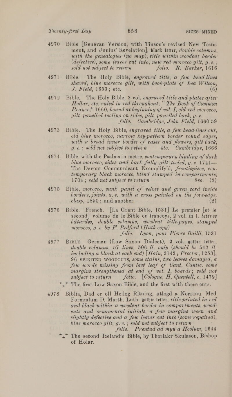 Twenty-first Day 658 SIZES MIXED 4970 Bible [Genevan Version, with Tinson’s revised New Testa- ment, and Junius’ Revelation], black letter, double columns, with the genealogies (no map), title within woodcut border (defective), some leaves cut into, new red morocco gilt, g.e. ; sold not subject to return Solio. R. Barker, 1616 4971 Bible. The Holy Bible, engraved title, a few head-lines shaved, blue morocco gilt, with book-plate of Lea Wilson, J. Field, 1653; ete. (6) 4972 Bible. The Holy Bible, 2 vol. engraved title and plates after Hollar, etc. ruled in red throughout, ‘‘ The Book of Common Prayer,” 1660, bound at beginning of vol. I, old ved morocco, gilt panelled tooling on sides, gilt panelled back, g. e. Solio. Cambridge, John Field, 1660-59 4973 Bible. The Holy Bible, engraved title, a few head-lines cut, old blue morocco, narrow key-pattern border round edges, with a broad inner border of vases and flowers, gilt back, g.e.; sold not subject to return 4to. Cambridge, 1666 4974 Bible, with the Psalmsin metre, contemporary binding of dark blue morocco, sides and back fully gilt tooled, g. e. 1741—- The Devout Communicant Exemplify’d, jrontispiece, con- temporary black morocco, blind stamped in compartments, 1704; sold not subject to return 8vo. (2) 4975 Bible, morocco, sunk panel of velvet and green cord inside borders, joints, g.e. with a cross painted on the fore-edge, clasp, 1850; and another. (2) 4976 Bible. French. [La Grant Bible, 1531] Le premier [et le second| volume de le Bible en francoys, 2 vol. in 1, lettres batardes, double columns, woodcut title-pages, stamped morocco, g.e. by F. Bedford (Huth copy) Solio. Lyon, pour Pierre Bailli, 1531 4977 Breute. German (Low Saxon Dialect), 2 vol. gothic letter, double columns, 57 lines, 506 Ul. only (should be 542 Ul. including a blank at each end) | Hain, 3142; Proctor, 1253], 96 SPIRITED WOODCUTS, some stains, two leaves damaged, a few words missing from last leaf of Cant. Cantic. some margins strengthened at end of vol. 1, boards; sold not subject to return folio. [Cologne, H. Quentell, c. 1479] *,* The first Low Saxon Bible, and the first with these cuts. 4978 Biblia, Dad er oll Heilog Ritning, utlogd a Norranu. Med Formmlum D. Marth. Luth. gothic letter, t2tle printed in red and black within a woodcut border in compartments, wood- cuts and ornamental initials, a few margins worn and slightly defective and a few leaves cut into (some repaired), blue morocco gilt, g.e.; sold not subject to return folio. Prentud ad myu a Hoolum, 1644 *,* The second Icelandic Bible, by Thorlakr Skulason, Bishop of Holar.