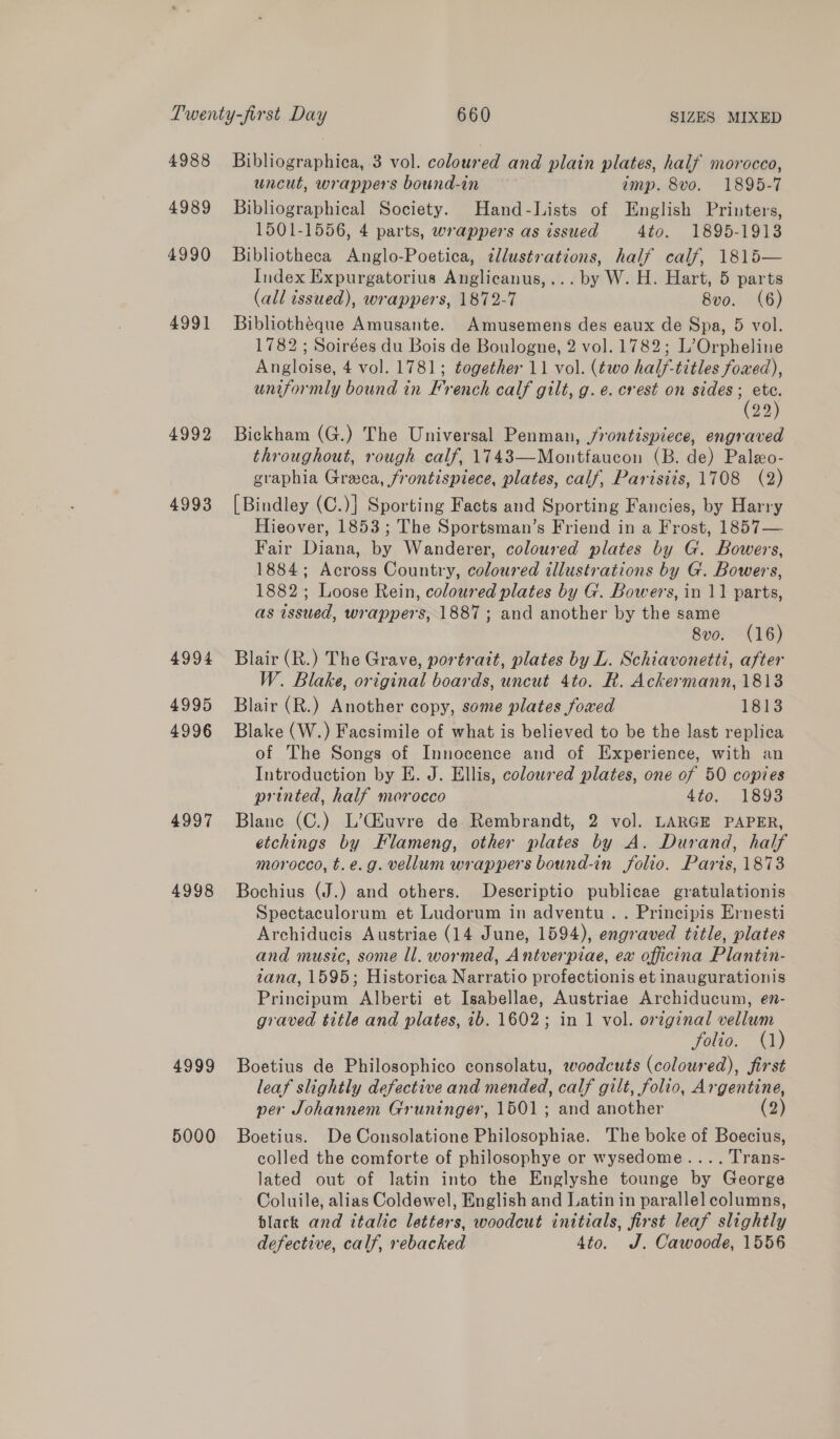 4988 4989 4990 4991 4992 4993 4994 4995 4996 4997 4998 4999 5000 Bibliographica, 3 vol. coloured and plain plates, half morocco, uncut, wrappers bound-in imp. 8vo. 1895-7 Bibliographical Society. Hand-Lists of English Printers, 1501-1556, 4 parts, wrappers as issued 4to. 1895-1913 Bibliotheca Anglo-Poetica, ¢llustrations, half calf, 1815— Index Expurgatorius Anglicanus,... by W. H. Hart, 5 parts (all issued), wrappers, 1872-7 8vo0. (6) Bibliothéque Amusante. Amusemens des eaux de Spa, 5 vol. 1782 ; Soirées du Bois de Boulogne, 2 vol. 1782; L’Orpheline Angloise, 4 vol. 1781; together 11 vol. (two half-titles foxed), uniformly bound in French calf gilt, g.e. crest on sides Tes 22 Bickham (G.) The Universal Penman, jrontispiece, engraved throughout, rough calf, 1743—Montfaucon (B. de) Paleo- graphia Greeca, frontispiece, plates, calf, Parisiis, 1708 (2) [Bindley (C.)] Sporting Facts and Sporting Fancies, by Harry Hieover, 1853; The Sportsman’s Friend in a Frost, 1857— Fair Diana, by Wanderer, coloured plates by G. Bowers, 1884; Across Country, coloured illustrations by G. Bowers, 1882; Loose Rein, coloured plates by G. Bowers, in 11 parts, as issued, wrappers, 1887; and another by the same 8vo. (16) Blair (R.) The Grave, portrait, plates by L. Schiavonetti, after W. Blake, original boards, uncut 4to. R. Ackermann, 1813 Blair (R.) Another copy, some plates foxed 1813 Blake (W.) Facsimile of what is believed to be the last replica of The Songs of Innocence and of Experience, with an Introduction by E. J. Ellis, colowred plates, one of 50 copies printed, half morocco 4to, 1893 Blane (C.) L’Ciuvre de Rembrandt, 2 vol. LARGE PAPER, etchings by Flameng, other plates by A. Durand, half morocco, t.e.g. vellum wrappers bound-in folio. Paris, 1873 Bochius (J.) and others. Descriptio publicae gratulationis Spectaculorum et Ludorum in adventu .. Principis Ernesti Archiducis Austriae (14 June, 1594), engraved title, plates and music, some ll. wormed, Antverpiae, ex officina Plantin- tana, 1595; Historica Narratio profectionis et inaugurationis Principum Alberti et Isabellae, Austriae Archiducum, en- graved title and plates, ib. 1602; in 1 vol. oreginal vellum folio. (1) Boetius de Philosophico consolatu, woodcuts (coloured), first leaf slightly defective and mended, calf gilt, folio, Argentine, per Johannem Gruninger, 1501; and another (2) Boetius. De Consolatione Philosophiae. The boke of Boecius, colled the comforte of philosophye or wysedome.... Trans- lated out of latin into the Englyshe tounge by George Coluile, alias Coldewel, English and Latin in parallel columns, black and italic letters, woodcut initials, first leaf slightly defective, calf, rebacked 4to. J. Cawoode, 1556