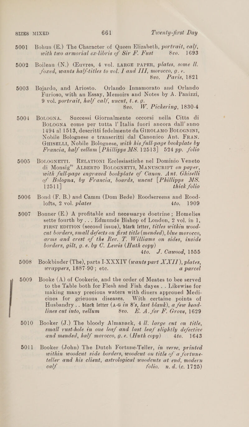 5001 5002 5003 5004 5005 5006 5007 5008 5009 5010 5011 Bohun (E.) The Character of Queen Elizabeth, portratt, calf, with two armorial ex-libris of Sir F. Fust 8vo. 1693 Boileau (N.) Ciuvres, 4 vol. LARGE PAPER, plates, some Jl. Jowed, wants half-titles to vol. Land ILI, morocco, g. e. 8vo. Paris, 1821 Bojardo, and Ariosto. Orlando Innamorato and Orlando Furioso, with an Essay, Memoirs and Notes by A. Panizzi, 9 vol. portrait, half calf, uncut, t.e.g. 8v0. W. Pickering, 1830-4 BoLoGNa. Successi Giornalmente occorsi nella Citta di BoLoGNA come per tutta |’ Italia fuori] ancora dall’ anno 1494 al 1513, descritti fedelmente da GIROLAMO BOLOGNINT, Nobile Bolognese e transcritti dal Canonico Ant. FRAN. GHISELLI, Nobile Bolognese, with his full-page bookplate by Francia, half vellum | Phillipps MS. 12513] 524 pp. folio BOLOGNETTI. RELATIONI Ecclesiastiche nel Dominio Veneto di Monsig™ ALBERTO BoLOGNETTI, MANUSCRIPT on paper, with full-page engraved bookplate of Canon. Ant. Ghisellr of Bologna, by Francia, boards, uncut [Phillipps MS. 12511] thick folio Bond (F. B.) and Camm (Dom Bede) Roodsereens and Rood- lofts, 2 vol. plates 4to. 1909 Bonner (E.) A profitable and necessarye doctrine ; Homelies sette fourth by... Edmunde Bishop of London, 2 vol. in 1, FIRST EDITION (second issue), black letter, ¢ztles within wood- cut borders, small defects on first title (mended), blue morocco, arms and crest of the Rev. T. Williams on sides, inside borders, gilt, g.e. by C. Lewis (Huth copy) 4to. J. Cawood, 1555 Bookbinder (The), parts I-X XXIV (wants part X_X/1), plates, wrappers, 1887-90; ete. | a parcel Booke (A) of Cookerie, and the order of Meates to bee served to the Table both for Flesh and Fish dayes .. Likewise for making many precious waters with diuers approued Medi- cines for grieuous diseases. With certaine points of Husbandry .. black letter (A-G in 8’s, last blank), a few head- lines cut into, vellum 8vo. H. A. for Ff. Grove, 1629 Booker (J.) The bloody Almanack, 4 il. large cut on title, small rust-hole in one leaf and last leaf slightly defective and mended, half morocco, g.e. (Huth copy) 4to. 1643 Booker (John) The Dutch Fortune-Teller, in verse, printed within woodcut side borders, woodcut on title af a fortune- teller and his client, astrological woodcuts at end, modern calf ; folio, nm. de. 1726)