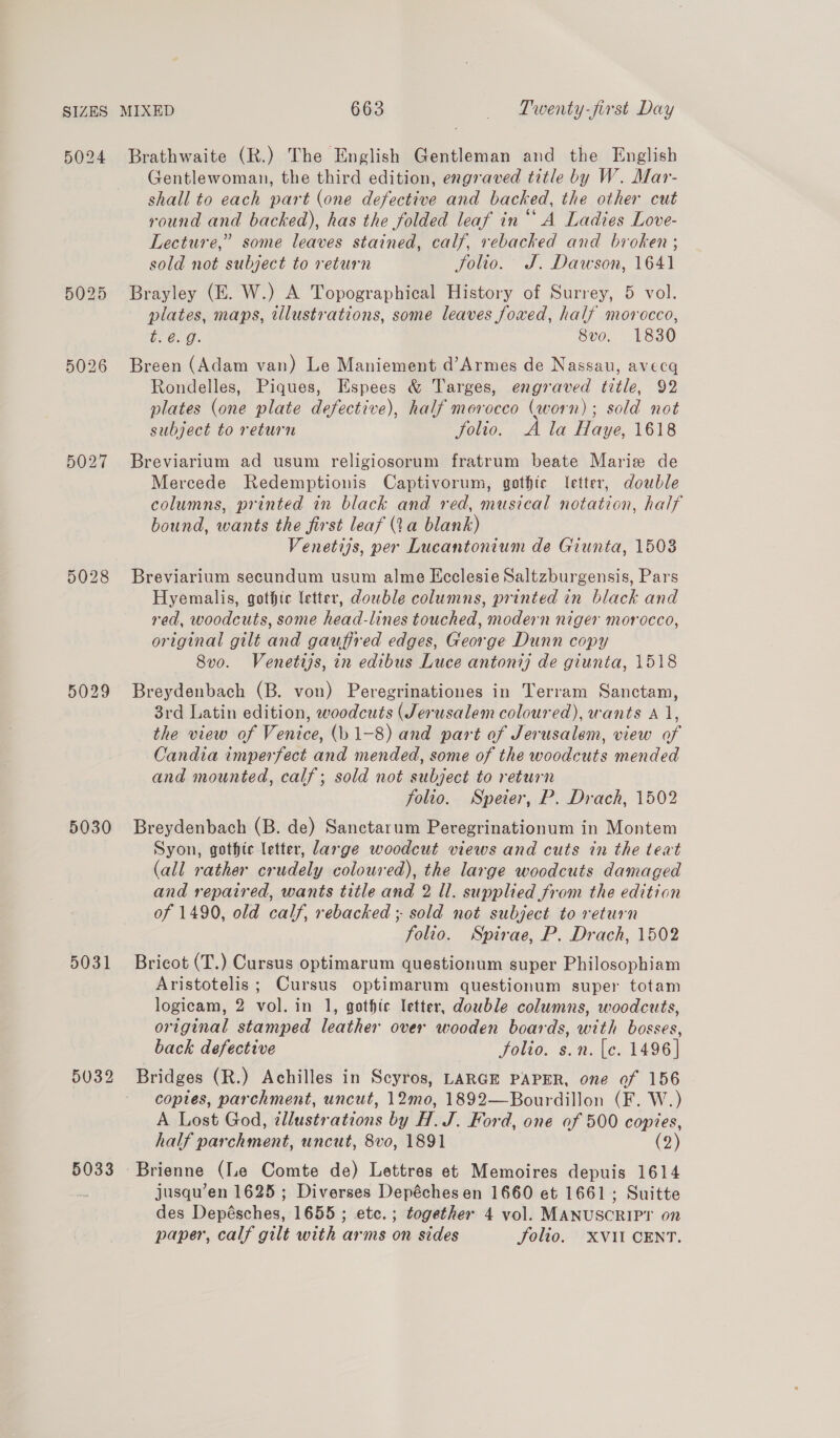 5024 5027 5029 5030 5031 5032 5033 Brathwaite (R.) The English Gentleman and the English Gentlewoman, the third edition, engraved title by W. Mar- shall to each part (one defective and backed, the other cut round and backed), has the folded leaf in “A Ladies Love- Lecture,” some leaves stained, calf, rebacked and broken ; sold not subject to return folio. J. Dawson, 1641 Brayley (E. W.) A Topographical History of Surrey, 5 vol. plates, maps, illustrations, some leaves foxed, half morocco, b. 60g. 8vo. 1830 Breen (Adam van) Le Maniement d’Armes de Nassau, avecq Rondelles, Piques, Espees &amp; Targes, engraved title, 92 plates (one plate defective), half morocco (worn); sold not subject to return Solio. A la Haye, 1618 Breviarium ad usum religiosorum fratrum beate Marie de Mercede Redemptionis Captivorum, gothic letter, double columns, printed in black and red, musical notation, half bound, wants the first leaf (Va blank) Venetijs, per Lucantonium de Giunta, 1503 Breviarium secundum usum alme Ecclesie Saltzburgensis, Pars Hyemalis, gothic letter, dowble columns, printed in black and red, woodcuts, some head-lines touched, modern niger morocco, original gilt and gauffred edges, George Dunn copy 8vo. Venetijs, in edibus Luce antoni) de giunta, 1518 Breydenbach (B. von) Peregrinationes in Terram Sanctam, 3rd Latin edition, woodcuts (Jerusalem coloured), wants A 1, the view of Venice, (b 1-8) and part of Jerusalem, view of Candia imperfect and mended, some of the woodcuts mended and mounted, calf; sold not subject to return folio. Speier, P. Drach, 1502 Breydenbach (B. de) Sanctarum Peregrinationum in Montem Syon, gothic letter, large woodcut views and cuts in the teat (all rather crudely coloured), the large woodcuts damaged and repaired, wants title and 2 Il. supplied from the edition of 1490, old calf, rebacked ; sold not subject to return folio. Spirae, P. Drach, 1502 Bricot (T.) Cursus optimarum questionum super Philosophiam Aristotelis; Cursus optimarum questionum super totam logicam, 2 vol. in 1, gothic letter, double columns, woodcuts, original stamped leather over wooden boards, with bosses, back defective Solio. s.n. [c. 1496] Bridges (R.) Achilles in Scyros, LARGE PAPER, one of 156 coptes, parchment, uncut, 12mo, 1892—Bourdillon (F. W.) A Lost God, ¢llustrations by H. J. Ford, one of 500 copies, half parchment, uncut, 8vo, 1891 (2) Brienne (le Comte de) Lettres et Memoires depuis 1614 jusqu’en 1625; Diverses Depéchesen 1660 et 1661; Suitte des Depésches, 1655 ; etc. ; together 4 vol. MANUSCRIPT on paper, calf gilt with arms on sides Solio. XVII CENT.