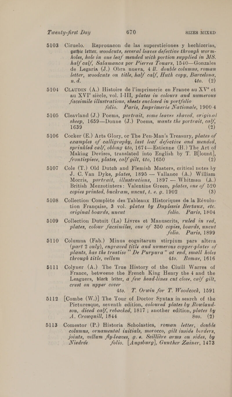 5103 5104 5105 5106 5107 5108 5109 5110 5111 5112 5113 Ciruelo. Reprouacon de las supersticiones y hechizcrias, gothic letter, woodcuts, several leaves defective through worm- holes, hole in one leaf mended with portion supplied in MSN. half calf, Salamanca por Pierres Touars, 1540—Gonzales de Legaria (J.) Obra nueva, 4 ll. double columns, roman letter, woodcuts on title, half calf, Huth copy, Barcelona, n.d. 4to. (2) CLAUDIN (A.) Histoire de ’imprimerie en France au XV° et au XVI° siécle, vol. I-III, plates in colours and numerous Facsimile illustrations, sheets enclosed in portfolio folio. Paris, Imprimerie Nationale, 1900-4 Cleavland (J.) Poems, portrait, some leaves shaved, original sheep, 1659—Donne (J.) Poems, wants the portrait, calf, 1639 (2) Cocker (E.) Arts Glory, or The Pen-Man’s Treasury, plates of examples of calligraphy, last leaf defective and mended, sprinkled calf, oblong 4to, 1674—Estienne (H.) The Art of Making Devises, translated into English by T. Bllount], Srontispiece, plates, calf gilt, 4to, 1650 (2) Cole (T.) Old Dutch and Flemish Masters, critical notes by J. C. Van Dyke, plates, 1895 — Vallance (A.) William Morris, portrait, illustrations, 1897 — Whitman (A.) British Mezzotinters: Valentine Green, plates, one of 520 copies printed, buckram, uncut, t. e. g. 1902 (8) Collection Complete des Tableaux Historiques de la Révolu- tion Francaise, 3 vol. plates by Duplessis Bertauz, ete. original boards, uncut - folio. Paris, 1804 Collection Dutuit (La) Livres et Manuscrits, ruled in red, plates, colour facsimiles, one of 350 copies, boards, uncut folio. Paris, 1899 Columna (Fab.) Minus cognitarum stirpium pars altera (part 2 only), engraved title and numerous copper-plates of plants, has the treatise‘ De Purpura” at end, small holes through title, vellum 4to. Romae, 1616 Colyner (A.) The True History of the Ciuill Warres of France, betweene the French King Henry the 4 and the Leaguers, black letter, a few head-lines cut close, calf gilt, crest on upper cover . 4to. T. Orwin for T. Woodcock, 1591 [Combe (W.)] The Tour of Doctor Syntax in search of the Picturesque, seventh edition, coloured plates by Rowland- son, diced calf, rebacked, 1817 ; another edition, plates by A. Crowquill, 1844 8vo. (2) Comestor (P.) Historia Scholastica, soman letter, double columns, ornamental initials, morocco, gilt inside borders, joints, vellum fly-leaves, g. 6. Seillidsie arms on sides, by Niedrée Solio. [Augsburg], Gunther Zainer, 1473