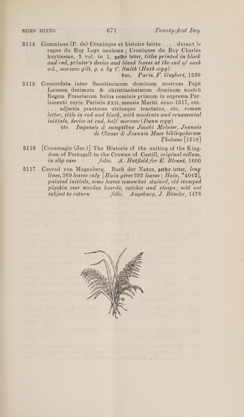 5114 Commines (P. de) Cronicque et histoire faicte.... durant le regne du Roy Loys unzieme; Croniques du Roy Charles huytiesme, 2 vol. in 1, gothic letter, tetles printed in black and red, printer’s device and blank leaves at the end of each vol., morocco gilt, g. ¢. by OC. Smith (Huth copy) 8vo. Paris, F. Guybert, 1539 5115 Concordata inter Sanctissimum dominum nostrum Papa Leonem decimum &amp; christianissimum dominum nostri Regem Franciscum huius nominis primum in suprema Par- lamenti curia Parisiis xx1I. mensis Martii anno 1517, ete. . adjectis praeterea utriusque tractatus, ete. roman letter, title in red and black, with woodcuts and ornamental initials, device at end, half morocco (Dunn copy) 4to. Impensis &amp; sumptibus Jacobi Molnier, Joannis de Clauso &amp; Joannis Maes bibliopolarum Tholosae [1518] 5116 [Conestagio (Jer.)] The Historie of the uniting of the King- dom of Portugall to the Crowne of Castill, orginal vellum, in slip case folio. A. Hatfield for E. Blount, 1600 5117 Conrad von Megenberg. Buch der Natur, gothie letter, long lines, 269 leaves only | Hain gives 292 leaves ; Hain, *4042], painted initials, some leaves somewhat stained, old stamped pigskin over wooden boards, catches and clasps; sold not subject to return folio. Augsburg, J. Bamler, 1478 