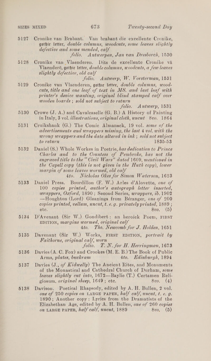 5127 5128 5130 5131 5132 5133 5134 5135 5136 5137 5138 Cronike van Brabant. Van brabant die excellente Cronike, gothic letter, double columns, woodcuts, some leaves slightly defective and some mended, calf folio. Antwerpen, Jan van Dresborch, 1530 Cronike van Vlaenderen. Dits de excellente Cronike va Viaenderé, gothic letter, double columns, woodcuts, a jew leaves slightly defective, old calf Solio. Antwerp, W. Vorsterman, 1531 Cronike van Vlaenderen, gotfte Irtter, double columns, wood- cuts, title and one leaf of text in MS. and last leaf with printer's device wanting, original blind stamped calf over wooden boards ; sold not subject to return folio. Antwerp, 1531 Crowe (J. A.) and Cavaleaselle (G. B.) A History of Painting in Italy, 3 vol. ellustrations, original cloth, uncut 8vo. 1864 Cruikshank (G.) The Comic Almanack, 19 vol. some of the advertisements and wrappers missing, the last 4 vol. with the wrong wrappers and the date altered in ink ; sold not subject to return 1835-53 Daniel (S.) Whole Workes in Poetrie, has dedication to Prince Charles and to the Countess of Pembroke, has not the engraved title to the “Civil Wars” dated 1609, mentioned in the Capell copy (this is not given in the Huth copy), lower margin of some leaves wormed, old calf 4to. Nicholas Okes for Simon Waterson, 1623 Daniel Press. Bourdillon (F. W.) Arles d’Alovette, one of 100 copies printed, authors autograph letter inserted, wrappers, Oxford, 1890; Second Series, wrappers, 7b. 1902 —Houghton (Lord) Gleanings from Béranger, one of 200 coptes printed, vellum, uncut, t. e.g. privately printed, 1889 ; ete. 8vo. (5) D’Avenant (Sir W.) Gondibert: an heroick Poem, FIRST EDITION, margins wormed, original calf 4to. Tho. Newcomb for J. Holden, 1651 Davenant (Sir W.) Works, FIRST EDITION, portrait by Faithorne, original calf, worn folio. T. N. for H. Herringman, 1673 Davies (A. C. Fox) and Crookes (M. E. B.) The Book of Public Arms, plates, buckram 4to. Edinburgh, 1894 Davies (J., of Kidwelly) The Ancient Rites, and Monuments of the Monastical and Cathedral Church of Durham, some leaves slightly cut into, 1672—Baylie (T.) Certamen Reli- giosum, original sheep, 1649 ; ete. 8vo. (4) Davison. Poetical Rhapsody, edited by A. H. Bullen, 2 vol. one of 250 copies on LARGE PAPER, half calf, uncut, t. e. g. 1890; Another copy: Lyrics from the Dramatists of the Elizabethan Age, edited by A. H. Bullen, one of 260 copies on LARGE PAPER, half calf, uncut, 1889 8vo, (5)