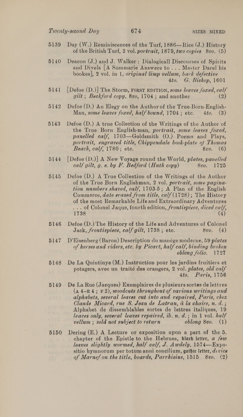 5139 5140 5141 5142 5143 0144 5145 5146 5147 5148 5149 5150 Day (W.) Reminiscences of the Turf, 1886—Rice (J.) History of the British Turf, 2 vol. portrait, 1879, two copies 8vo. (5) Deacon (J.) and J. Walker: Dialogicall Discourses of Spirits and Divels [A Summarie Answere to... Master Darel his bookes], 2 vol. in 1, oxiginal limp vellum, back defective 4to. G. Bishop, 1601 [Defoe (D.)] The Storm, FIRST EDITION, some leaves foxed, calf gilt ; Beckford copy, 8vo, 1704 ; and another (2) Defoe (D.) An Elegy on the Author of the True-Born-English- Man, some leaves foxed, half bound, 1704; etc. 4to. (3) Defoe (D.) A true Collection of the Writings of the Author of the True Born English-man, portrait, some leaves foxed, panelled calf, 1703—Goldsmith (O.) Poems and Plays, portrait, engraved title, Chippendale book-plate of Thomas Beach, calf, 1780; ete. 8vo. (6) [Defoe (1).)] A New Voyage round the World, plates, panelled calf gilt, g. e. by F. Bedford (Huth copy) Sve. 1725 Defoe (D.) A True Collection of the Writings of the Author of the True Born Englishman, 2 vol. portrait, some pagina- tion numbers shaved, calf, 1703-5; A Plan of the English Commerce, date erased from title, calf(1728) ; The History of the most Remarkable Life and Extraordinary Adventures ... of Colonel Jaque, fourth edition, frontispiece, diced calf, 1738 (4) Defoe (D.) The History of the Life and Adventures of Colonel Jack, frontispiece, calf gilt, 1738 ; etc. 8vo. (4) D’ Eisenberg (Baron) Description du manéege moderne, 59 plates of horses and riders, etc. by Picart, half calf, binding broken oblong folio. 1727 De La Quintinye (M.) Instruction pour les jardins fruitiers et potagers, avec un traité des orangers, 2 vol. plates, old calf 4to. Paris, 1756 De La Rue (Jacques) Exemplaires de plusieurs sortes de lettres (A 4-E4; F2), woodcuts throughout of various writings and alphabets, several leaves cut into and repaired, Paris, chez Claude Micard, rue S. Jean de Latran, a la chaire, n. d. ; Alphabet de dissemblables sortes de lettres italiques, 19 leaves only, several leaves repaired, ib. n. d.; in 1 vol. half vellum ; sold not subject to return oblong 8vo. (1) Dering (E.) A Lecture or exposition upon a part of the 5. chapter of the Epistle to the Hebrues, black letter, a few leaves slightly wormed, half calf, J. Awdely, 1574—Expo- sitio hymnorum per totum anni concilium, gothic letter, device of Marnef on the title, boards, Parrhisius, 1515. 8vo. (2)