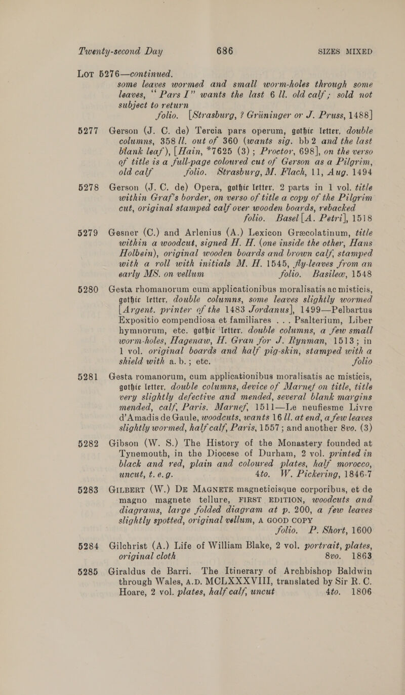 5277 5278 5279 5280 5281 5282 5283 5284 5285 some leaves wormed and small worm-holes through some leaves, “* Pars I” wants the last 6 ll. old calf; sold not subject to return , folio. (Strasburg, ? Griininger or J. Pruss, 1488] Gerson (J. C. de) Tercia pars operum, gothic letter, double columns, 358 11. out of 360 (wants sig. bb2 and the last blank leaf), |Hain, *7625 (3); Proctor, 698], on the verso of title is a full-page coloured cut of Gerson asa Pilgrim, old calf folio. Strasburg, M. Flach, 11, Aug. 1494 Gerson (J.C. de) Opera, gothic letter, 2 parts in 1 vol. ¢7tle within Graf’s border, on verso of title a copy of the Pilgrim cut, original stamped calf over wooden boards, rebacked folio. Basel|.A. Petri], 1518 Gesner (C.) and Arlenius (A.) Lexicon Grecolatinum, tétle within a woodcut, signed H. H. (one inside the other, Hans Holbein), original wooden boards and brown calf, stamped with a roll with initials M. H. 1545, fly-leaves from an early MS. on vellum Folio. Basile, 1548 Gesta rhomanorum cum applicationibus moralisatis ac misticis, gothic letter, double columns, some leaves slightly wormed (Argent. printer of the 1483 Jordanus], 1499—Pelbartus Expositio compendiosa et familiares ... Psalterium, Liber hymnorum, etc. gothic letter. double columns, a few small worm-holes, Hagenaw, H. Gran for J. Rynman, 15138; in 1 vol. original boards and half pig-skin, stamped with a shield with a.b.; ete. Solio Gesta romanorum, cum applicationibus moralisatis ac misticis, gothic letter, double columns, device of Marnef on title, title very slightly defective and mended, several blank margins mended, calf, Paris. Marnef, 1511—WLe neufiesme Livre d’Amadis de Gaule, woodcuts, wants 16 ll. at end, a few leaves slightly wormed, half calf, Paris, 1557; and another 8vo. (3) Gibson (W. S.) The History of the Monastery founded at Tynemouth, in the Diocese of Durham, 2 vol. printed in black and red, plain and coloured plates, half morocco, uncut, t. e.g. 4to. W. Pickering, 1846-7 GinBert (W.) DE MAGNETE magneticisque corporibus, et de magno magnete tellure, FIRST EDITION, woodcuts and diagrams, large folded diagram at p. 200, a few leaves slightly spotted, original vellum, A GOOD COPY Solio. P. Short, 1600 Gilchrist (A.) Life of William Blake, 2 vol. portrait, plates, original cloth 8vo. 1863 Giraldus de Barri. The Itinerary of Archbishop Baldwin through Wales, A.D. MCLXXXVIII, translated by Sir R. C. Hoare, 2 vol. plates, half calf, uncut 4to. 1806