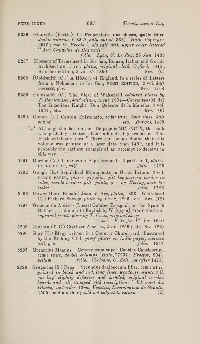 5286 5289 5290 Glanville (Barth.) Le Proprietaire des choses, gothic letter, double columns (183 Ul. only out of 336), | Hain Copinger, 2515; not in Proctor], old calf gilt, upper cover lettered ‘Aux Capucins de Beauvais” folio. Lyon, G. Le Roy, 26 Jan. 1485 Glossary of Terms used in Grecian, Roman, Italian and Gothic Architecture, 3 vol. plates, original cloth, Oxford, 1845 ; Another edition, 3 vol. 7b. 1850 8vo0. (6) [Goldsmith (O.)] A History of England, in a series of Letters from a Nobleman to his Son, FIRST EDITION, 2 vol. hal/ Morocco, YJ. é. | 8vo. 1764 Goldsmith (O.) The Vicar of Wakefield, coloured plates by T. Rowlandson, half vellum, uncut, 1904—Cervantes (M. de) The Ingenious Knight, Don Quixote de la Mancha, 3 vol. 1881 ; ete. 8vo0. (6) Gomez (F.) Centon Epistolario, gothic letter, Jong lines, half bound 4to. Burgos, 1499 5298 was probably printed about a hundred years later. ‘The Huth catalogue says “There can be no doubt that this volume was printed at a later date than 1499, and it is probably the earliest example of an attempt to deceive in this way...” Gordon (A.) Itinerarium Septentrionale, 2 parts in 1, plates, LARGE PAPER, calf folio. 1726 Gough (R.) Sepulchral Monuments in Great Britain, 3 vol. LARGE PAPER, plates, pig-skin, gilt key-pattern border on sides, inside borders gilt, joints, g.e. by Hering, with his ticket Jolto.- 1786 Gower (Lord Ronald) Joan of Arc, plates, 1893—-Whitehead (C.) Richard Savage, plates by Leech, 1896; etc. 8vo. (12) Gracian de Antisco (Lucas) Galateo Espagnol, or the Spanish Gallant... done into English by W. S[tyle], First EDITION, engraved frontispiece by T. Cross, original sheep 12mo. EK. G. for W. Lee, 1640 Grattan (T. C.) Civilized America, 2 vol. 1859; etc. 8vo. (26) Gray (T.) Elegy written in a Country Churchyard, illustrated by the Etching Club, proof plates on india paper, morocco gilt, g. @. folio. 1847 Gregorius Magnus. Commentum super Cantica Canticorum, gothic letter, double columns [| Hain, *7937 ; Proctor, 894], vellum — folio. (Cologne, U. Zell, not after 1473] Gregorius (S.) Papa, Secundus dyalogorum liber, gothic letter, printed in black and red, long lines, woodcuts, wants 8 Il. one leaf slightly defective and mended, original wooden boards and calf, stamped with inscription : ‘Ich wart des Glucks,” as border, 12mo, Venetijs, Lucantonium de Giunta,