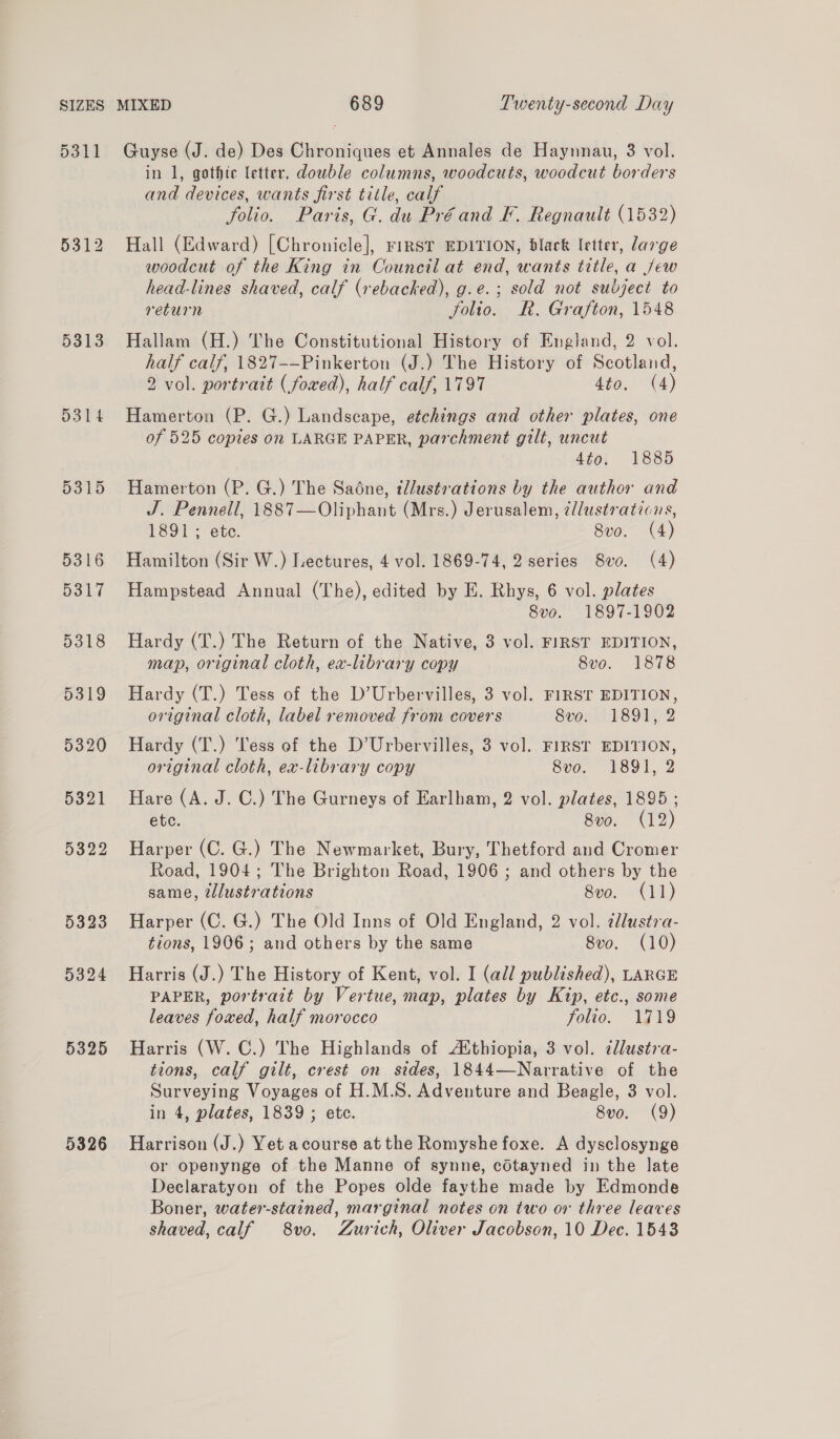 5311 5312 5313 D314 5315 5316 5317 5318 5319 5320 5321 5322 5323 5324 5325 5326 Guyse (J. de) Des Chroniques et Annales de Haynnau, 3 vol. in 1, gothte letter, double columns, woodcuts, woodcut borders and devices, wants first title, calf folio. Paris, G. du Préand F. Regnault (1532) Hall (Edward) [Chronicle], rirst EDITION, black letter, large woodcut of the King in Council at end, wants title, a jew head-lines shaved, calf (rebacked), g.e.; sold not subject to return folio. R. Grafton, 1548 Hallam (H.) The Constitutional History of England, 2 vol. half calf, 1827--Pinkerton (J.) The History of Scotland, 2 vol. portrait (fowed), half calf, 1797 4to. (4) Hamerton (P. G.) Landscape, etchings and other plates, one of 525 copies on LARGE PAPER, parchment gilt, uncut 4to. 1885 Hamerton (P. G.) The Sadne, tllustrations by the author and J. Pennell, 1887—Oliphant (Mrs.) Jerusalem, ¢llustraticns, 1891; ete. Svo. (4) Hamilton (Sir W.) Lectures, 4 vol. 1869-74, 2 series 8vo. (4) Hampstead Annual (The), edited by E. Rhys, 6 vol. plates 8vo. 1897-1902 Hardy (T.) The Return of the Native, 3 vol. FIRST EDITION, map, original cloth, ex-library copy 8vo. 1878 Hardy (T.) Tess of the D’Urbervilles, 3 vol. FIRST EDITION, original cloth, label removed from covers 8vo. 1891, 2 Hardy (T.) Tess of the D’Urbervilles, 3 vol. FIRST EDITION, original cloth, ex-library copy 8vo. 1891, 2 Hare (A. J. C.) The Gurneys of Earlham, 2 vol. plates, 1895 ; etc. 8vo. (12) Harper (C. G.) The Newmarket, Bury, Thetford and Cromer Road, 1904; The Brighton Road, 1906 ; and others by the same, tlustrations 8ve. (11) Harper (C. G.) The Old Inns of Old England, 2 vol. dlustra- tions, 1906; and others by the same 8vo. (10) Harris (J.) The History of Kent, vol. I (all published), LARGE PAPER, portrait by Vertue, map, plates by Kip, etc., some leaves foxed, half morocco folio. 1719 Harris (W. C.) The Highlands of Aithiopia, 3 vol. dlustra- tions, calf gilt, crest on sides, 1844—Narrative of the Surveying Voyages of H.M.S. Adventure and Beagle, 3 vol. in 4, plates, 1839 ; etc. 8vo. (9) Harrison (J.) Yet acourse at the Romyshe foxe. A dysclosynge or openynge of the Manne of synne, cdtayned in the late Declaratyon of the Popes olde faythe made by Edmonde Boner, water-stained, marginal notes on two or three leaves shaved, calf 8vo. Zurich, Oliver Jacobson, 10 Dec. 1543