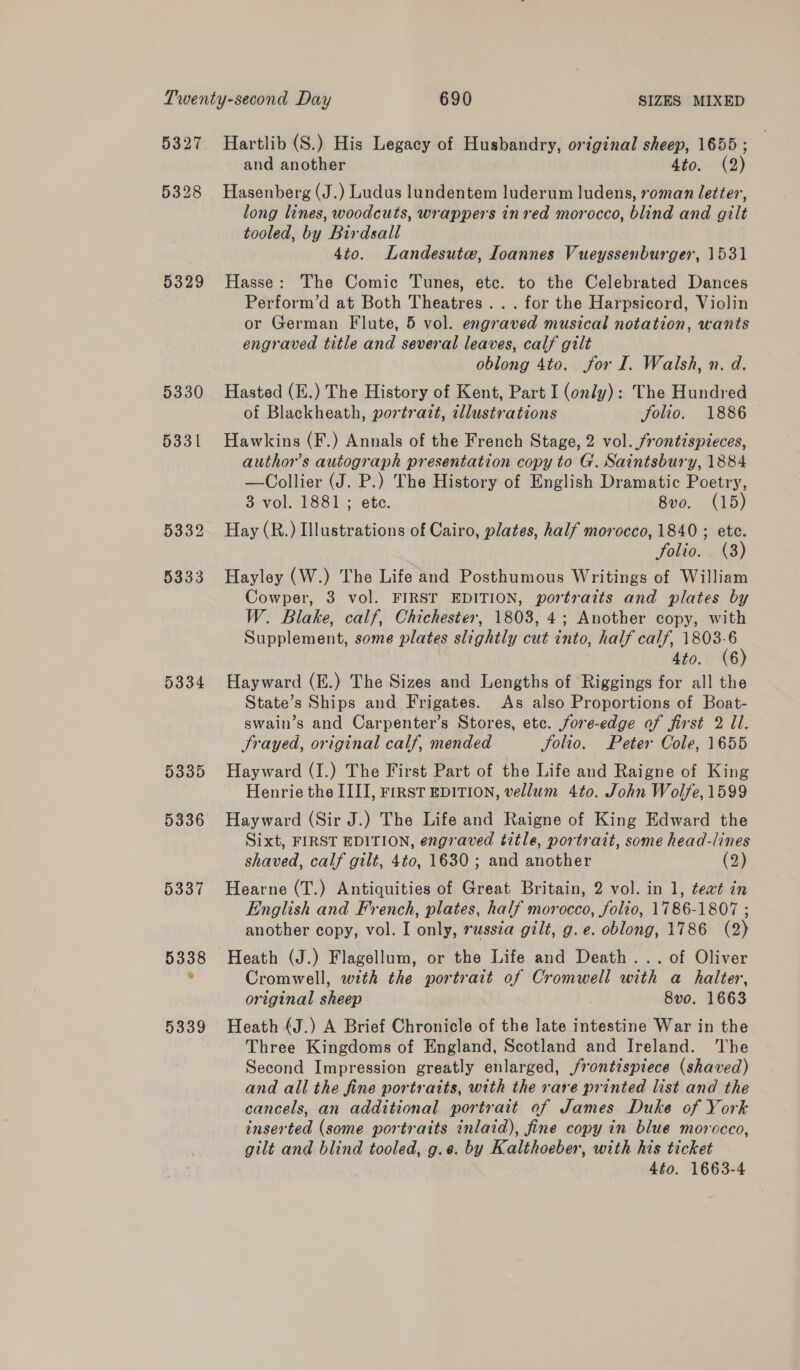 5327 5329 5330 5331 5332 5333 5334 5335 5336 5337 5338 5339 Hartlib (S.) His Legacy of Husbandry, original sheep, 1655 ; and another ato; aks) Hasenberg (J.) Ludus lundentem luderum ludens, roman letter, long lines, woodcuts, wrappers inred morocco, blind and gilt tooled, by Birdsall 4to. Landesute, Ioannes Vueyssenburger, 1531 Hasse: The Comic Tunes, etc. to the Celebrated Dances Perform’d at Both Theatres... for the Harpsicord, Violin or German Flute, 5 vol. engraved musical notation, wants engraved title and several leaves, calf gilt oblong 4to. for I. Walsh, n. d. Hasted (E.) The History of Kent, Part I (only): The Hundred of Blackheath, portrazt, tllustrations folio. 1886 Hawkins (F.) Annals of the French Stage, 2 vol. frontispieces, author’s autograph presentation copy to G. Saintsbury, 1884 —Collier (J. P.) The History of English Dramatic Poetry, 3 vol. 1881 ; ete. 8vo. (15) Hay (R.) Illustrations of Cairo, plates, half morocco, 1840 ; ete. folio. (3) Hayley (W.) The Life and Posthumous Writings of William Cowper, 3 vol. FIRST EDITION, portraits and plates by W. Blake, calf, Chichester, 1803, 4; Another copy, with Supplement, some plates slightly cut into, half calf, 1803-6 4to. (6) Hayward (E.) The Sizes and Lengths of Riggings for all the State’s Ships and Frigates. As also Proportions of Boat- swain’s and Carpenter’s Stores, etc. jore-edge of first 2 Il. Frayed, original calf, mended folio. Peter Cole, 1655 Hayward (I.) The First Part of the Life and Raigne of King Henrie the III], FiRST EDITION, vellum 4to. John Wolfe, 1599 Hayward (Sir J.) The Life and Raigne of King Edward the Sixt, FIRST EDITION, engraved title, portrait, some head-lines shaved, calf gilt, 4to, 1630 ; and another (2) Hearne (T.) Antiquities of Great Britain, 2 vol. in 1, teat in English and French, plates, half morocco, folio, 1786-1807 ; another copy, vol. I only, rwssta gilt, g.e. oblong, 1786 (2) Heath (J.) Flagellum, or the Life and Death... of Oliver Cromwell, with the portrait of Cromwell with a halter, original sheep 8vo. 1663 Heath (J.) A Brief Chronicle of the late intestine War in the Three Kingdoms of England, Scotland and Ireland. The Second Impression greatly enlarged, j/rontispiece (shaved) and all the fine portraits, with the rare printed list and the cancels, an additional portrait of James Duke of York inserted (some portraits inlaid), fine copy in blue morocco, gilt and blind tooled, g.e. by Kalthoeber, with his ticket 4éo. 1663-4