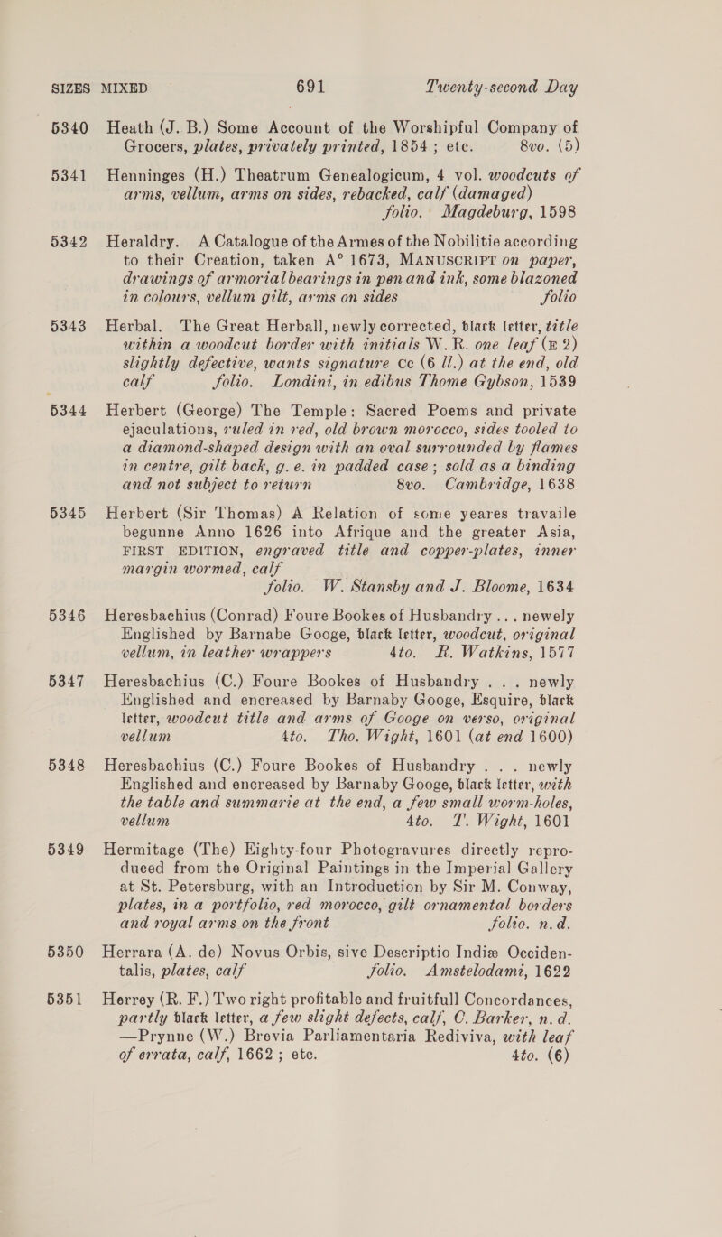 5340 Heath (J. B.) Some Account of the Worshipful Company of Grocers, plates, privately printed, 1854 ; ete. 8vo. (5) 5341 Henninges (H.) Theatrum Genealogicum, 4 vol. woodcuts of arms, vellum, arms on sides, rebacked, calf (damaged) Solio. Magdeburg, 1598 5342 Heraldry. A Catalogue of the Armes of the Nobilitie according to their Creation, taken A° 1673, MANUSCRIPT on paper, drawings of armorial bearings in pen and ink, some blazoned in colours, vellum gilt, arms on sides folio 5343 Herbal. The Great Herball, newly corrected, black letter, t2tle within a woodcut border with initials W.R. one leaf (E 2) slightly defective, wants signature Cc (6 ll.) at the end, old calf Solio. Londini, in edibus Thome Gybson, 1539 5344 Herbert (George) The Temple: Sacred Poems and private ejaculations, ruled in red, old brown morocco, sides tooled to a diamond-shaped design with an oval surrounded by flames in centre, gilt back, g.e. in padded case; sold as a binding and not subject to return 8vo. Cambridge, 1638 5345 Herbert (Sir Thomas) A Relation of some yeares travaile begunne Anno 1626 into Afrique and the greater Asia, FIRST EDITION, engraved title and copper-plates, inner margin wormed, calf folio. W. Stansby and J. Bloome, 1634 5346 Heresbachius (Conrad) Foure Bookes of Husbandry ... newely Englished by Barnabe Googe, black letter, woodcut, original vellum, in leather wrappers 4to. KR. Watkins, 1577 5347 Heresbachius (C.) Foure Bookes of Husbandry . . . newly Englished and encreased by Barnaby Googe, Esquire, black letter, woodcut title and arms of Googe on verso, original vellum 4to. Tho. Wight, 1601 (at end 1600) 5348 Heresbachius (C.) Foure Bookes of Husbandry . . . newly Englished and encreased by Barnaby Googe, black letter, with the table and summarie at the end, a few small worm-holes, vellum 4to. T. Wight, 1601 5349 Hermitage (The) Eighty-four Photogravures directly repro- duced from the Original Paintings in the Imperial Gallery at St. Petersburg, with an Introduction by Sir M. Conway, plates, in a portfolio, red morocco, gilt ornamental borders and royal arms on the front Solio. n.d. 5350 Herrara (A. de) Novus Orbis, sive Descriptio India Occiden- talis, plates, calf Jolio. Amstelodami, 1622 5351 Herrey (R. F.) Two right profitable and fruitfull Concordances, partly dlack letter, a few slight defects, calf, C. Barker, n. d. —Prynne (W.) Brevia Parliamentaria Rediviva, with leaf of errata, calf, 1662 ; etc. 4to. (6)