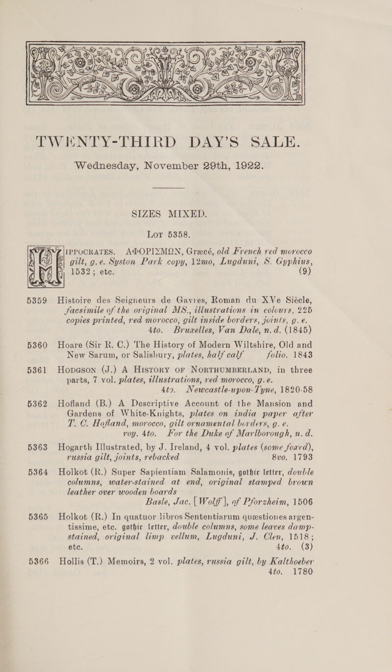  IWENTPY-THIRD DAY’S SALE. Wednesday, November 29th, 1922. SIZES MIXED. Lor 6358. Z\IIPPOCRATES. A®OPISMON, Grecé, old French red morocco gilt, g.e. Syston Park copy, 12mo, Lugduni, S. Gyphius, YF (3) 15325 ete (9) 5359 Histoire des Seigneurs de Gavres, Roman du XVe Siécle, Jacsimile of the original MN., illustrations in colours, 225 copies printed, red morocco, gilt inside borders, joints, g. e. 4to. Bruvelles, Van Dale, n.d. (1845) 5360 Hoare (Sir R. C.) The History of Modern Wiltshire, Old and New Sarum, or Salisbury, plates, half calf folio. 1843 5361 Hopeson (J.) A Hisrory or NORTHUMBERLAND, in three parts, 7 vol. plates, tllustrations, red morocco, g.e. 4to. Newcastle-upon-Tyne, 1820-58 5362 Hofland (B.) A Descriptive Account of the Mansion and Gardens of White-Knights, plates on india paper after T. C. Hofland, morocco, gilt ornamental borders, g. e. roy. 4to. For the Duke of Marlborough, n. d. 5363 Hogarth Illustrated, by J. Ireland, 4 vol. plates (some fowed), russia gilt, joints, rebacked 8vo. 1793 5364 Holkot (R.) Super Sapientiam Salamonis, gothte letter, dowble columns, water-stained at end, original stamped brown leather over wooden boards Basle, Jac. | Wolff |, of Pforzheim, 1506 5365 Holkot (R.) In quatuor libros Sententiarum questiones argen- tissime, etc. gothic letter, double columns, some leaves damp- stained, original limp vellum, Lugduni, J. Clen, 1518; etc. 4to. (3) 5366 Hollis (T.) Memoirs, 2 vol. plates, russia gilt, by Kalthoeber 4to. 1780