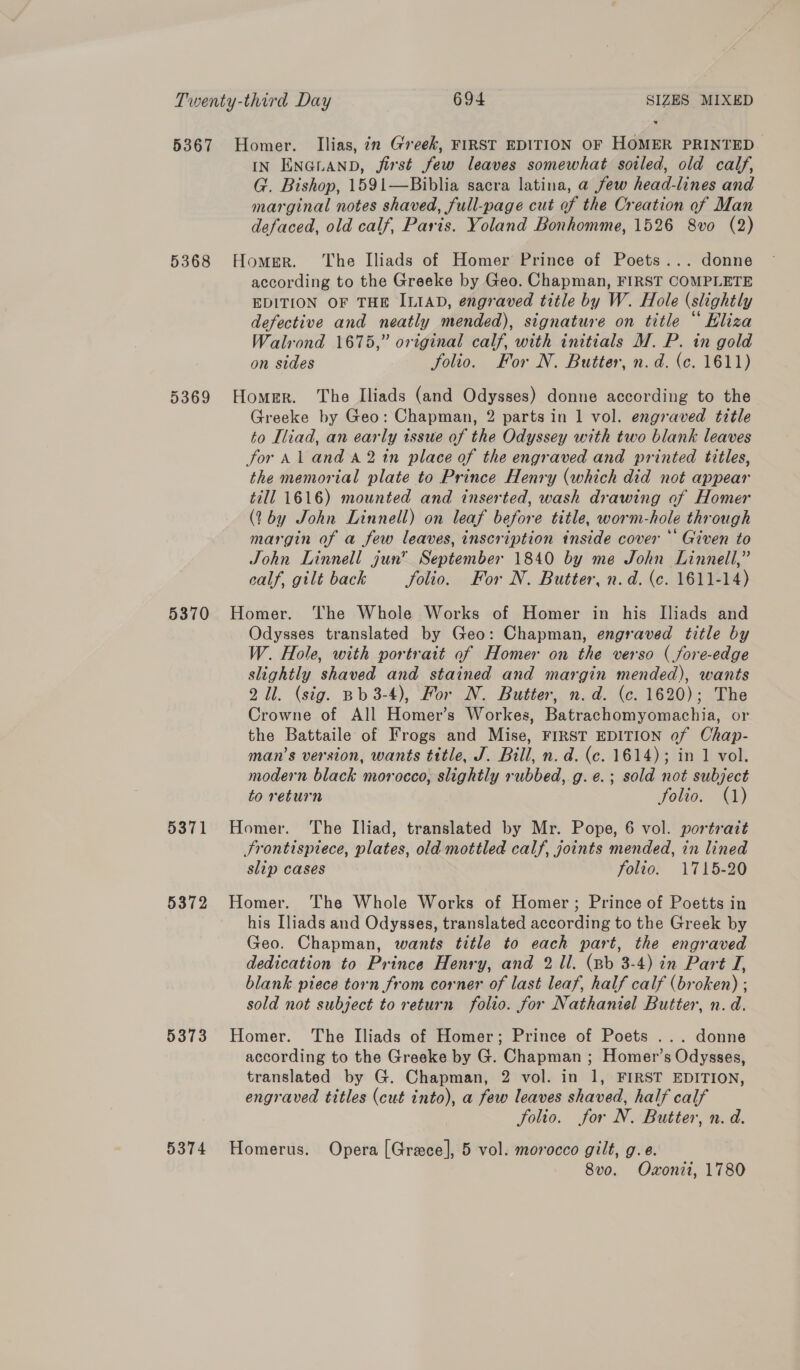 5367 Homer. Ilias, in Greek, FIRST EDITION OF HOMER PRINTED IN ENGLAND, jirst few leaves somewhat soiled, old calf, G. Bishop, 1591—Biblia sacra latina, a few head-lines and marginal notes shaved, full-page cut of the Creation of Man defaced, old calf, Paris. Yoland Bonhomme, 1526 8vo (2) 5368 Homer. The Iliads of Homer Prince of Poets... donne according to the Greeke by Geo. Chapman, FIRST COMPLETE EDITION OF THE ILIAD, engraved title by W. Hole (slightly defective and neatly mended), signature on title “ Hliza Walrond 1675,” original calf, with initials M. P. in gold on sides folio. For N. Butter, n.d. (c. 1611) 5369 Homer. The Iliads (and Odysses) donne according to the Greeke by Geo: Chapman, 2 parts in 1 vol. engraved title to Iliad, an early issue of the Odyssey with two blank leaves for Al and a2 in place of the engraved and printed titles, the memorial plate to Prince Henry (which did not appear till 1616) mounted and inserted, wash drawing of Homer (by John Linnell) on leaf before title, worm-hole through margin of a few leaves, inscription inside cover * Given to John Linnell gun” September 1840 by me John Linnell,” ealf, gilt back folio. For N. Butter, n.d. (c. 1611-14) 5370 Homer. The Whole Works of Homer in his Iliads and Odysses translated by Geo: Chapman, engraved title by W. Hole, with portrait of Homer on the verso (fore-edge slightly shaved and stained and margin mended), wants 2 ll. (sig. Bb 3-4), For N. Butter, n.d. (c. 1620); The Crowne of All Homer’s Workes, Batrachomyomachia, or the Battaile of Frogs and Mise, FIRST EDITION of Chap- man’s version, wants title, J. Bill, n. d. (c. 1614); in 1 vol. modern black morocco, slightly rubbed, g. e.; sold not subject to return folio. (1) 5371 Homer. ‘The Iliad, translated by Mr. Pope, 6 vol. portrait Srontispiece, plates, old mottled calf, joints mended, in lined slip cases folio. 1715-20 5372 Homer. The Whole Works of Homer; Prince of Poetts in his [liads and Odysses, translated according to the Greek by Geo. Chapman, wants title to each part, the engraved dedication to Prince Henry, and 2 ll. (Bb 3-4) in Part J, blank piece torn from corner of last leaf, half calf (broken) ; sold not subject to return folio. for Nathaniel Butter, n.d. 5373 Homer. The Iliads of Homer; Prince of Poets ... donne according to the Greeke by G. Chapman ; Homer’s Odysses, translated by G. Chapman, 2 vol. in 1, FIRST EDITION, engraved titles (cut into), a few leaves shaved, half calf Solio. for N. Butter, n. d. 5374 Homerus. Opera [Grace], 5 vol. morocco gilt, g.e. 8vo. Oxonii, 1780