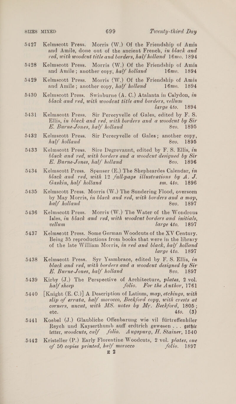 5431 D432 5433 5434 5435 5436 5437 5438 5439 5440 5441 D442 Kelmscott Press. Morris (W.) Of the Friendship of Amis and Amile, done out of the ancient French, in black and red, with woodcut title and borders, half holland 16mo. 1894 Kelmscott Press. Morris (W.) Of the Friendship of Amis and Amile; another copy, half holland 16mo. 1894 Kelmscott Press. Morris (W.) Of the Friendship of Amis and Amile; another copy, half holland 16mo. 1894 Kelmscott Press. Swinburne (A. C.) Atalanta in Calydon, in black and red, with woodcut title and borders, vellum large 4to. 1894 Kelmscott Press. Sir Perecyvelle of Gales, edited by F. S. Ellis, in black and red, with borders and a woodcut by Sir E.. Burne-Jones, half holland Sve. 1895 Kelmscott Press. Sir Perecyvelle of Gales; another copy, half holland 8vo. 1895 Kelmscott Press. Sire Degrevaunt, edited by F. S. Ellis, an black and red, with borders and a woodcut designed by Sir E.. Burne-Jones, half holland 8vo. 1896 Kelmscott Press. Spenser (E.) The Shepheardes Calendar, in black and red, with 12 full-page illustrations by A. J. Gaskin, half holland sm. 4to. 1896 Kelmscott Press. Morris (W.) The Sundering Flood, overseen by May Morris, in black and red, with borders and a map, half holland 8vo. 1897 Kelmscott Press. Morris (W.) The Water of the Wondrous Isles, in black and red, with woodcut borders and initials, vellum large 4to. 1897 Kelmscott Press. Some German Woodcuts of the XV Century. Being 35 reproductions from books that were in the library of the late William Morris, 72 ved and black, half holland large 4to. 1897 Kelmscott Press. Syr Ysambrace, edited by F.S. Ellis, 2n black and red, with borders and a woodcut designed by Sir E.. Burne-Jones, half holland 8vo. 1897 Kirby (J.) The Perspective of Architecture, plates, 2 vol. half sheep Solio. For the Author, 1761 [Knight (E. C.)] A Description of Latium, map, etchings, with slip of errata, half morocco, Beckford copy, with crests at corners, uncut, with MS. notes by Mr. Beckford, 1805; etc. | 4to. (3) Koebel (J.) Glaubliche Offenbarung wie vil firtreffenhiler Reych und Kayserthumb auff erdtrich gewesen ... gothic letter, woodcuts, calf folio. Augspurg, H. Stainer, 1540 Kristeller (P.) Early Florentine Woodcuts, 2 vol. plates, one of 50 copies printed, half morocco Solio. 1897