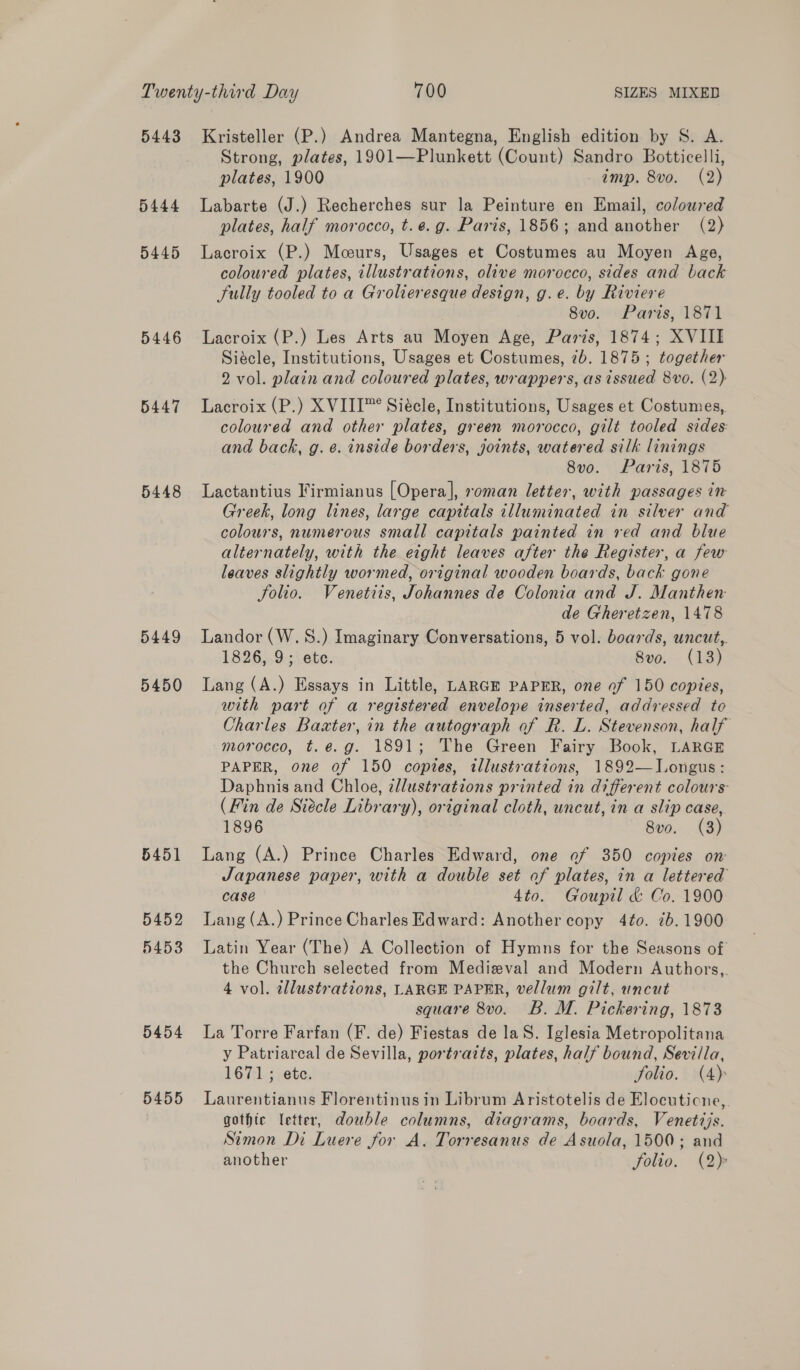 5443 5444 5445 5446 5447 5448 5449 5450 5451 5452 5453 5454 5455 Kristeller (P.) Andrea Mantegna, English edition by S. A. Strong, plates, 1901—Plunkett (Count) Sandro Botticelli, plates, 1900 imp. 8vo. (2) Labarte (J.) Recherches sur la Peinture en Email, coloured plates, half morocco, t.¢.g. Paris, 1856; and another (2) Lacroix (P.) Mceurs, Usages et Costumes au Moyen Age, coloured plates, illustrations, olive morocco, sides and back Sully tooled to a Grolieresque design, g.e. by Riviere 8vo. Paris, 1871 Lacroix (P.) Les Arts au Moyen Age, Paris, 1874; XVIII Siécle, Institutions, Usages et Costumes, 7b. 1875; together 2 vol. plain and coloured plates, wrappers, as issued 8vo. (2) Lacroix (P.) XVIII™ Siécle, Institutions, Usages et Costumes, coloured and other plates, green morocco, gilt tooled sides: and back, g. e. inside borders, joints, watered silk linings 8vo. Paris, 1875 Lactantius Firmianus [Opera], soman letter, with passages in Greek, long lines, large capitals illuminated in silver and colours, numerous small capitals painted in red and blue alternately, with the eight leaves after the Register, a few leaves slightly wormed, original wooden boards, back gone folio. Venetiis, Johannes de Colonia and J. Manthen de Gheretzen, 1478 Landor (W.S.) Imaginary Conversations, 5 vol. boards, uncut,. 1826, 9; ete. Svo. (18) Lang (A.) Essays in Little, LARGE PAPER, one of 150 copies, with part of a registered envelope inserted, addressed to Charles Baxter, in the autograph of R. L. Stevenson, half morocco, t.e.g. 1891; The Green Fairy Book, LARGE PAPER, one of 150 copies, illustrations, 1892—Longus: Daphnis and Chloe, 2llustrations printed in different colours (Fin de Siécle Library), original cloth, uncut, in a slip case, 1896 8vo. (3) Lang (A.) Prince Charles Edward, one of 350 copies on Japanese paper, with a double set of plates, in a lettered case 4to. Goupil &amp; Co. 1900 Lang (A.) Prince Charles Edward: Another copy 4¢o. 7b. 1900 Latin Year (The) A Collection of Hymns for the Seasons of the Church selected from Medieval and Modern Authors,. 4 vol. allustrations, LARGE PAPER, vellum gilt, uncut square 8vo. B. M. Pickering, 1873 La Torre Farfan (F. de) Fiestas de laS. Iglesia Metropolitana y Patriarcal de Sevilla, portraits, plates, half bound, Sevilla, 1671; ete. Solio. (4) Laurentianus Florentinusin Librum Aristotelis de Elocuticne,. gothic letter, dowble columns, diagrams, boards, Venetzjs. Simon Di Luere for A. Torresanus de Asuola, 1500; and another folio. (2):