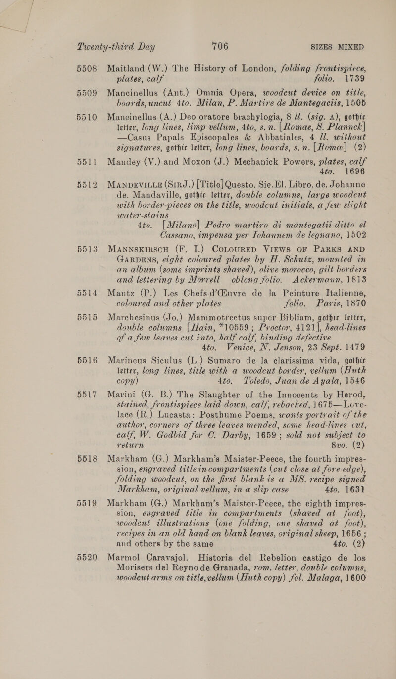 5508 5509 5510 5513 5514 5515 5516 5517 5518 5519 5520 Maitland (W.) The History of London, folding frontispiece, plates, calf folio, 1739 Mancinellus (Ant.) Omnia Opera, woodcut device on title, boards, uncut 4to. Milan, P. Martire de Mantegaciis, 1505 Mancinellus (A.) Deo oratore brachylogia, 8 J. (stg. A), gothic letter, long lines, limp vellum, 4to, s.n. | Romae, S. Plannck| —Casus Papals Episcopales &amp; Abbatiales, 4 /l. without signatures, gothic letter, long lines, boards, s.n. [Rome] (2) Mandey (V.) and Moxon (J.) Mechanick Powers, plates, calf 4to. 1696 MANDEVILLE (SirzJ.) [Title] Questo. Sie. El. Libro. de. Johanne de. Mandaville, gothte letter, double columns, large woodcut with border-pieces on the title, woodcut initials, a few slight water-stains 4to. [Milano] Pedro martiro di mantegatti ditto el Cassano, impensa per Iohannem de legnano, 1502 MANNSKIRSCH (F. I.) CoLouRED Views OF PARKS AND GARDENS, eight coloured plates by H. Schutz, mounted in an album (some imprints shaved), olive morocco, gilt borders and lettering by Morrell oblong folio. Ackermann, 1813 Mantz (P.) Les Chefs-d’iuvre de Ja Peinture Italienne, coloured and other plates folio. Paris, 1870 Marchesinus (Jo.) Mammotrectus super Bibliam, gothte letter, double columns | Hain, *10559; Proctor, 4121], head-lines of a few leaves cut into, half calf, binding defective 4to. Venice, N. Jenson, 23 Sept. 1479 Marineus Siculus (lL.) Sumaro de la clarissima vida, gothic letter, long lines, title with a woodcut border, vellum (Huth copy) 4to. Toledo, Juan de Ayala, 1546 Marini (G. B.) The Slaughter of the Innocents by Herod, stained, frontispiece laid down, calf, rebacked, 1675—Love- lace (R.) Lucasta: Posthume Poems, wants portrait of the author, corners of three leaves mended, some head-lines cut, calf, W. Godbid for C. Darby, 1659; sold not subject to return 8v0. (2) Markham (G.) Markham’s Maister-Peece, the fourth impres- sion, engraved titleincompartments (cut close at fore-edge), Jolding woodcut, on the first blank is a MS. recipe signed Markham, original vellum, ina slip case Ato. 1631 Markham (G.) Markham’s Maister-Peece, the eighth impres- sion, engraved title in compartments (shaved at foot), woodcut illustrations (one folding, one shaved at foot), recipes in an old hand on blank leaves, original sheep, 1656 ; and others by the same 4to. (2) Marmol Caravajol. Historia del Rebelion castigo de los Morisers del Reynode Granada, vom. letter, double columns, woodcut arms on title, vellum (Huth copy) fol. Malaga, 1600