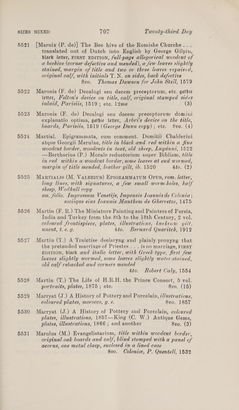 5521 D023 5528 5530 5531 [Marnix (P. de)] The Bee hive of the Romishe Churche... translated out of Dutch into English by George Gilpin, black letter, FIRST EDITION, full-page allegorical woodcut of a beehive (corner defective and mended), a few leaves slightly stained, margin of title and two or three leaves repaired, original calf, with initials T.N. on sides, back defective 8v0. Thomas Dawson for John Stell, 1579 Maronis (F. de) Decalogi seu decem preceptorum, etc. gothtc letter, Feléion’s device on title, calf, original stamped sides inlaid, Partstis, 1519; etc. 12mo (3) Maronis (F. de) Decalogi seu decem preceptorum domini explanatio optima, gothic letter, Arbri’s device on the title, boards, Paristis, 1519 (George Dunn copy); etc. 8vo. (4) Martial. Epigrammata, cum comment. Domitii Chalderini atque Georgii Merulae, title in black and red within a fine woodcut border, woodcuts in text, old sheep, Lugduni, 1522 —Berthorius (P.) Morale reductorium super Bibliam, ¢7¢le in red within a woodcut border, some leaves at end wormed, margin of title mended, leather gilt, ib. 1520 4to. (2) MARTIALIS (M. VALERIUS) EPIGRAMMATUM OPUS, rom. letter, long lines, with signatures, a few small worm-holes, half sheep, Wodhull copy sm. folio. Impressum Venetiys, Impensis Loannis de Colonia; soctique etus Loannis Manthem de Gherretze, 1475 Martin (F. R.) The Miniature Painting and Painters of Persia, India and Turkey from the 8th to the 18th Century, 2 vol. coloured frontispiece, plates, tllustrations, buckhram gilt, uncut, t. é. g. 4to. Bernard Quarttch, 1912 Martin (T.) A Traictise declaryng and plainly prouyng that the pretended marriage of Priestes .. . isno marriage, FIRST EDITION, black and italic letter, with Greek type, first few leaves slightly wormed, some leaves slightly water-stained, old calf rebacked and corners mended 4to. Robert Caly, 1554 Martin (T.) The Life of H.R.H. the Prince Consort, 5 vol. portraits, plates, 1875 ; ete. 8vo. (15) Marryat (J.) A History of Pottery and Porcelain, ¢//ustrations, coloured plates, morocco, g. é. 8vo. 1857 Marryat (J.) A History of Pottery aud Porcelain, coloured plates, illustrations, 1857—King (C. W.) Antique Gems, plates, illustrations, 1866 ; and another 8vo. (3) Marulus (M.) Evangelistarium, title within woodcut border, original oak boards and calf, blind stamped with a panel of acorns, one metal clasp, enclosed in a lined case 8v0o. Colonie, P. Quentell, 1532