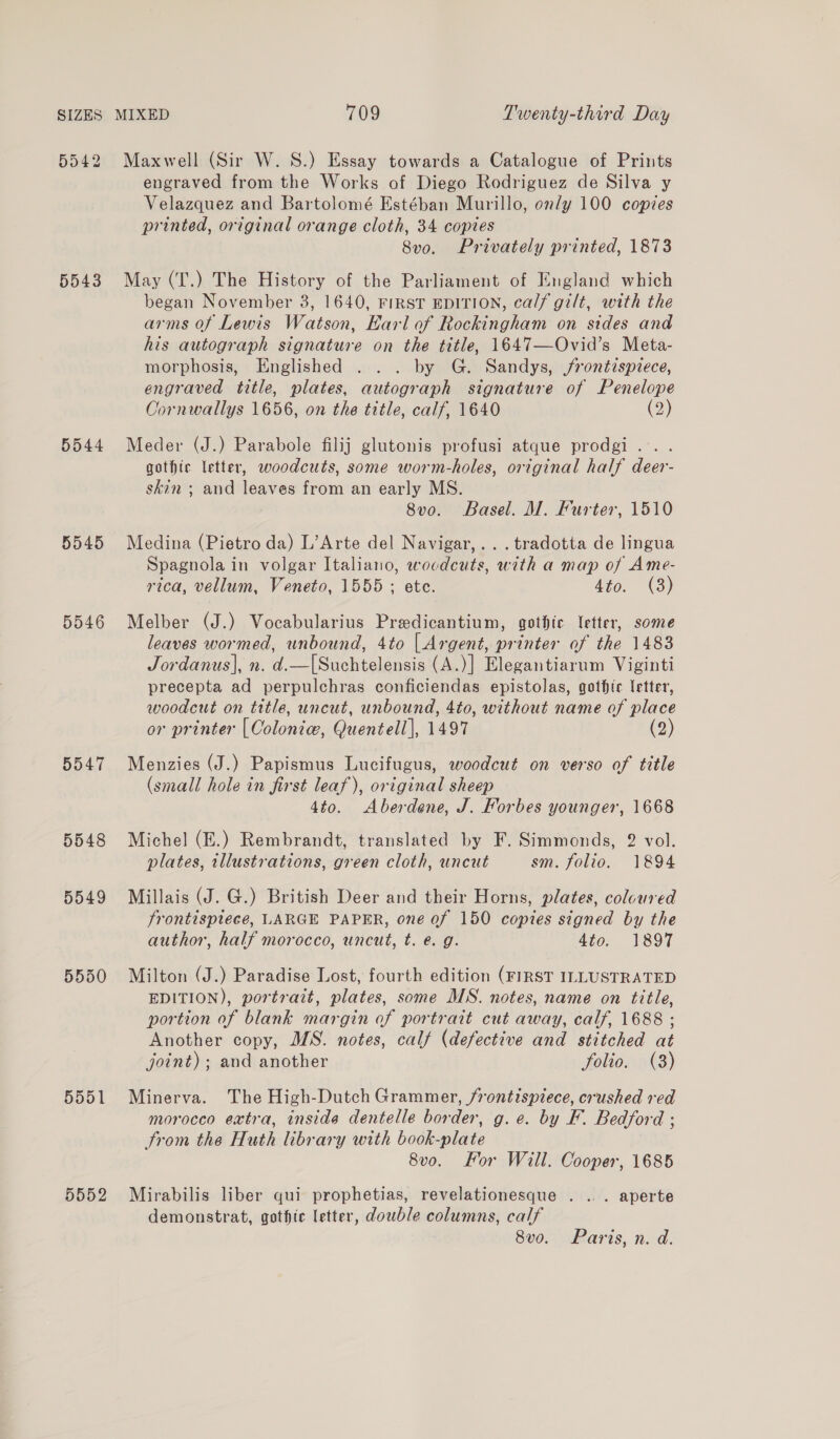 5042 5543 5544 5545 5546 5547 5548 5549 5551 5552 Maxwell (Sir W. S.) Essay towards a Catalogue of Prints engraved from the Works of Diego Rodriguez de Silva y Velazquez and Bartolomé Estéban Murillo, only 100 copies printed, original orange cloth, 34 copies Svo. Privately printed, 1873 May (T.) The History of the Parliament of England which began November 3, 1640, FIRST EDITION, calf gilt, with the arms of Lewis Watson, Earl of Rockingham on sides and his autograph signature on the title, 1647—Ovid’s Meta- morphosis, Englished . .. by G. Sandys, frontispiece, engraved title, plates, autograph signature of Penelope Cornwallys 1656, on the trtle, calf, 1640 (2) Meder (J.) Parabole filij glutonis profusi atque prodgi.. . gothic letter, woodcuts, some worm-holes, original half deer- skin ; and leaves from an early MS. 8vo. Basel. M. Furter, 1510 Medina (Pietro da) L’Arte del Navigar,.. . tradotta de lingua Spagnola in volgar Italiano, woodcuts, with a map of Ame- rica, vellum, Veneto, 1555; ete. A¥o. (3) Melber (J.) Vocabularius Predicantium, gothic letter, some leaves wormed, unbound, 4to [| Argent, printer of the 1483 Jordanus|, n. d.—[Suchtelensis (A.)] Elegantiarum Viginti precepta ad perpulchras conficiendas epistolas, gothic letter, woodcut on title, uncut, unbound, 4to, without name of place or printer [ Colonie, Quentell], 1497 Menzies (J.) Papismus Lucifugus, woodcut on verso of title (small hole in first leaf), original sheep 4to. Aberdene, J. Forbes younger, 1668 Miche] (E.) Rembrandt, translated by F. Simmonds, 2 vol. plates, tllustrations, green cloth, uncut sm. folio. 1894 Millais (J. G.) British Deer and their Horns, plates, coloured frontispiece, LARGE PAPER, one of 150 copies signed by the author, half morocco, uncut, t. e. g. 4to. 1897 Milton (J.) Paradise Lost, fourth edition (FIRST ILLUSTRATED EDITION), portrait, plates, some MS. notes, name on title, portion of blank margin of portrait cut away, calf, 1688 ; Another copy, MS. notes, calf (defective and stitched at joint) ; and another folio. (3) Minerva. The High-Dutch Grammer, frontispiece, crushed red morocco extra, inside dentelle border, g. e. by F. Bedford ; trom the Huth library with book-plate 8v0. For Will. Cooper, 1685 Mirabilis liber qui prophetias, revelationesque . ... aperte demonstrat, gothic letter, dowble columns, calf 8vo. Paris, n. d.