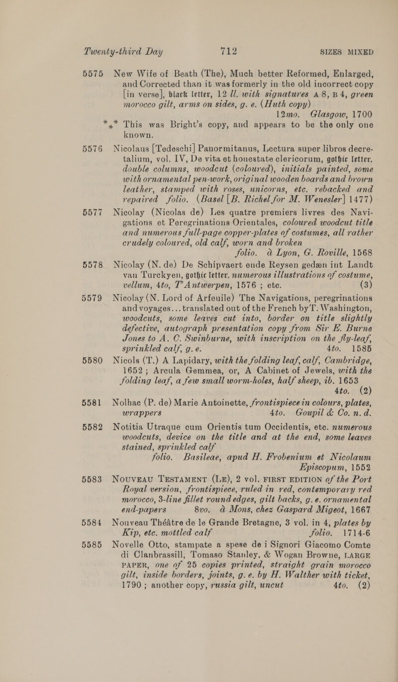 5575 New Wife of Beath (The), Much better Reformed, Enlarged, aud Corrected than it was formerly in the old incorrect copy [in verse], black letter, 12 U/. with signatures A 8, B4, green morocco gilt, arms on sides, g. e. (Huth copy) 12mo. Glasgow, 1700 *,.* This was Bright’s copy, and appears to be the only one known. 5576 Nicolaus [Tedeschi] Panormitanus, Lectura super libros decre- talium, vol. LV, De vita et honestate clericorum, gothic letter, double columns, woodcut (coloured), initials painted, some with ornamental pen-work, original wooden boards and brown leather, stamped with roses, unicorns, etc. rebacked and repaired folio. (Basel |B. Richel for M. Wenesler] 1477) 5577 Nicolay (Nicolas de) Les quatre premiers livres des Navi- gations et Peregrinations Orientales, colowred woodcut title and numerous full-page copper-plates of costumes, all rather crudely coloured, old calf, worn and broken folio. a Lyon, G. Roville, 1568 5578 Nicolay (N. de) De Schipvaert ende Reysen geden int Landt van Turckyen, gothic letter, numerous tllustrations of costume, vellum, 4to, T’ Antwerpen, 1576 ; ete. (3) 5579 Nicolay (N. Lord of Arfeuile) The Navigations, peregrinations and voyages... translated out of the French by T. Washington, woodcuts, some leaves cut into, border on title slightly defective, autograph presentation copy from Sir EF. Burne Jones to A. C. Swinburne, with inscription on the fly-leaf, sprinkled calf, g. e. 4to. 1585 5580 Nicols (T.) A Lapidary, with the folding leaf, calf, Cambridge, 1652; Arcula Gemmea, or, A Cabinet of Jewels, with the Solding leaf, a few small worm-holes, half sheep, ib. 1653 4to. (2) 5581 Nolhac (P. de) Marie Antoinette, frontispiece in colours, plates, wrappers 4to. Goupil &amp; Co. n.d. 5582 Notitia Utraque cum Orientis tum Occidentis, ete. numerous woodcuts, device on the title and at the end, some leaves stained, sprinkled calf folio. Basileae, apud H. Frobenium et Nicolaum Episcopum, 1552 5583 Nouveau TESTAMENT (LB&amp;), 2 vol. FIRST EDITION of the Port Royal version, frontispiece, ruled in red, contemporary red morocco, 3-line fillet round edges, gilt backs, g.e. ornamental end-papers 8v0. a Mons, chez Gaspard Migeot, 1667 5584 Nouveau Théatre de le Grande Bretagne, 3 vol. in 4, plates by Kip, etc. mottled calf folio. 1714-6 5585 Novelle Otto, stampate a spese dei Signori Giacomo Comte di Clanbrassill, Tomaso Stanley, &amp; Wogan Browne, LARGE PAPER, one of 25 copies printed, straight grain morocco gilt, inside borders, joints, g.e. by H. Walther with ticket, 1790 ; another copy, russia gilt, uncut hte, (2)