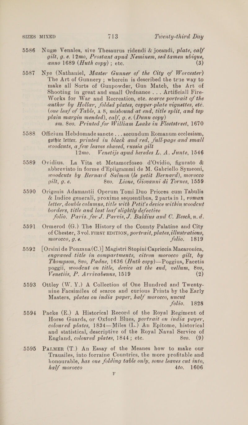 5586 Nuge Venales, sive Thesaurus ridendi &amp; jocandi, plate, calf gilt, g.e. 12mo, Prostant apud Neminem, sed tamen ubique, anno 1689 (Huth copy) ; ete. (3) 5587 Nye (Nathaniel, Master Gunner of the City of Worcester) The Art of Gunnery ; wherein is described the true way to make all Sorts of Gunpowder, Gun Match, the Art of Shooting in great and small Ordnance... Artificiall Fire- Works for War and Recreation, ete. scarce portrait of the author by Hollar, folded plates, copper-plate vignettes, etc. (one leaf of Table, A 8, misbound at end, title split, and top plain margin mended), calf, g. e. (Dunn copy) sm. 8vo. Printed for William Leake in Fleetstreet, 1670 5588 Officium Hebdomade sancte...secundum Romanum ecclesiam, gothic letter, printed in black and red, full-page and small woodcuts, a few leaves shaved, russia gilt 12mo. Venetijs apud heredes L. A. Junte, 1546 5589 Ovidius. La Vita et Metamorfoseo d’Ovidio, figurato &amp; abbreviato in forme d’Epiigrammi de M. Gabriello Symeoni, woodcuts by Bernard Salmon (le petit Bernard), morocco gilt, g. é. 8vo. Lione, Giovanni di Tornes, 1559 5590 Origenis Adamantii Operum Tomi Duo Priores cum Tabulis &amp; Indice generali, proxime sequentibus, 2 partsin 1, roman letter, double columns, title with Petit’s device within woodcut borders, title and last leaf slightly defective folio. Paris. for J. Parvis, J. Baldius and C. Resch, n.d. 5591 Ormerod (G.) The History of the County Palatine and City of Chester, 3 vol. FIRST EDITION, portratt, plates, illustrations, morocco, g. é. folio. 1819 5592 [Orsinide Ponzana(C.)] Magistri Stopini Capriccia Macaronica, engraved title in compartments, citron morocco gilt, by Thompson, 8vo0, Padue, 1636 (Huth copy)—Poggius, Facetis poggii, woodcut on title, device at the end, vellum, 8vo, Venetiis, P. Arrivabenus, 1519 (2) 5593 Ottley (W. Y.) A Collection of One Hundred and Twenty- nine Facsimiles of scarce and curious Prints by the Early Masters, plates on india paper, half morocco, uncut folio. 1828 5594 Packe (E.) A Historical Record of the Royal Regiment of Horse Guards, or Oxford Blues, portrazt on india paper, coloured plates, 1834—Miles (L.) An Epitome, historical and statistical, descriptive of the Royal Naval Service of England, coloured plates, 1844; etc. 8vo. (9) 5595 Patmer (T.) An Essay of the Meanes how to make our Trauailes, into forraine Countries, the more profitable and honourable, has one folding table only, some leaves cut into, half morocco 4to. 1606 F