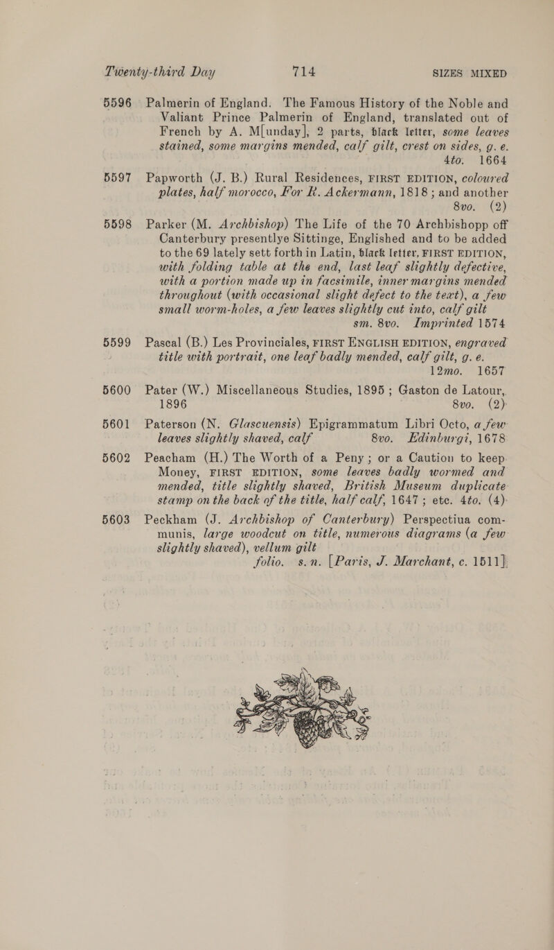 5596 5597 5598 5599 5600 5601 5602 5603 Palmerin of England. The Famous History of the Noble and Valiant Prince Palmerin of England, translated out of French by A. M[unday], 2 parts, black letter, some leaves stained, some margins mended, calf gilt, crest on sides, g. e. ay 4to. 1664 Papworth (J. B.) Rural Residences, FIRST EDITION, coloured plates, half morocco, For R. Ackermann, 1818; and another | 8vo. (2) Parker (M. Archbishop) The Life of the 70 Archbishopp off Canterbury presentlye Sittinge, Englished and to be added to the 69 lately sett forth in Latin, black letter, FIRST EDITION, with folding table at the end, last leaf slightly defective, with a portion made up in facsimile, inner margins mended throughout (with occasional slight defect to the text), a few small worm-holes, a few leaves slightly cut into, calf gilt sm. 8vo. Imprinted 1574 Pascal (B.) Les Provinciales, FIRST ENGLISH EDITION, engraved title with portrait, one leaf badly mended, calf gilt, g. e. 12mo. 1657 Pater (W.) Miscellaneous Studies, 1895; Gaston de Latour, 1896 8vo. (2): Paterson (N. Glascuensis) Epigrammatum Libri Octo, afew leaves slightly shaved, calf 8vo. Kdinburgi, 1678 Peacham (H.) The Worth of a Peny; or a Caution to keep. Money, FIRST EDITION, some leaves badly wormed and mended, title slightly shaved, British Museum duplicate stamp onthe back of the title, half calf, 1647; ete. 4to. (4): Peckham (J. Archbishop of Canterbury) Perspectiua com- munis, large woodcut on title, numerous diagrams (a few slightly shaved), vellum gilt folio. s.n. |Paris, J. Marchant, c. 1511} 