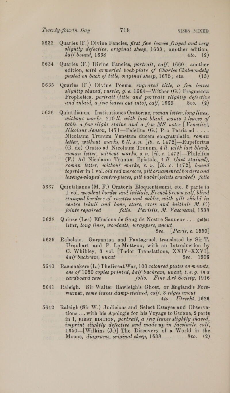 5633 Quarles (F.) Divine Fancies, first few leaves frayed and very slightly defective, original sheep, 1633; another edition, half bound, 1638 4to. (2) 5634 Quarles (F.) Divine Fancies, portrait, calf, 1660; another edition, with armorial book-plate of Charles Cholmondely pasted on back of title, original sheep, 1675; ete. (13) 5635 Quarles (F.) Divine Poems, engraved title, a few leaves slightly shaved, russia, g. e. 1664—Wither (G.) Fragmenta Prophetica, portrait (title and portrait slightly defective and inlaid, a few leaves cut into), calf, 1669 8vo. (2) 5636 Quintilianus. Institutiones Oratoriae, roman letter, long lines, without marks, 210 ll. with last blank, wants 2 leaves of table, a few slight stains and a few MS. notes | Venetzis|; Nicolaus Jenson, 1471—Paiellus (G.) Pro Patriaad .... Nicolaum Trunum Venetum ducem congratulatio, roman letter, without marks, 6 ll. s.n. [tb. c. 1472 |—Rupefortus (G. de) Oratio ad Nicolaum Trunum, 4 J]. with last blank, roman letter, without marks, s.n. [ib. c. 1472|—Philelfus (F.) Ad Nicolaum Trunum Epistole, 4 JJ. (last stained), roman letter, without marks, s. n. [ib. c. 1472], bound together in 1 vol. old red morocco, gilt ornamental borders and lozenga-shaped centre-pieces, gilt backs (joints cracked) folio 5637 Quintilianus (M. F.) Oratoris Eloquentissimi, etc. 5 parts in 1 vol. woodcut border and initials, French brown calf, blind stamped borders of rosettes and cables, with gilt shield in centre (skull and bone, stars, cross and initials M. F-.) joints repaired folio. Parisiis, M. Vascosani, 1538 5638 Quinze (Les) Effusions de Sang de Nostre Sauueur... gothic letter, ong lines, woodcuts, wrappers, uneut 8vo. [ Paris, c. 1550] 5639 Rabelais. Gargantua and Pantagruel, translated by Sir T. Urquhart and P, Le Motteux, with an Introduction by C. Whibley, 3 vol. [Tudor Translations, XXIV-XXVI], half buckram, uncut 8vo. 1906 5640 Raemaekers (L.) TheGreat War, 100 coloured plates on mounts, one of 1050 copies printed, half buckram, uncut, t.¢.g.ina cardboard case folio. Fine Art Society, 1916 5641 Raleigh. Sir Walter Rawleigh’s Ghost, or England’s Fore- warner, some leaves damp-stained, calf, 3 edges uncut 4to. Utrecht, 1626 5642 Raleigh (Sir W.) Judicious and Select Essayes and Observa- tions... with his Apologie for his Voyage to Guiana, 2 parts in 1, FIRST EDITION, portrait, a few leaves slighily shaved, imprint slightly defective and made up in facsimile, calf, 1650—[ Wilkins (J.)] The Discovery of a World in the Moone, diagrams, original sheep, 1638 8vo. (2)