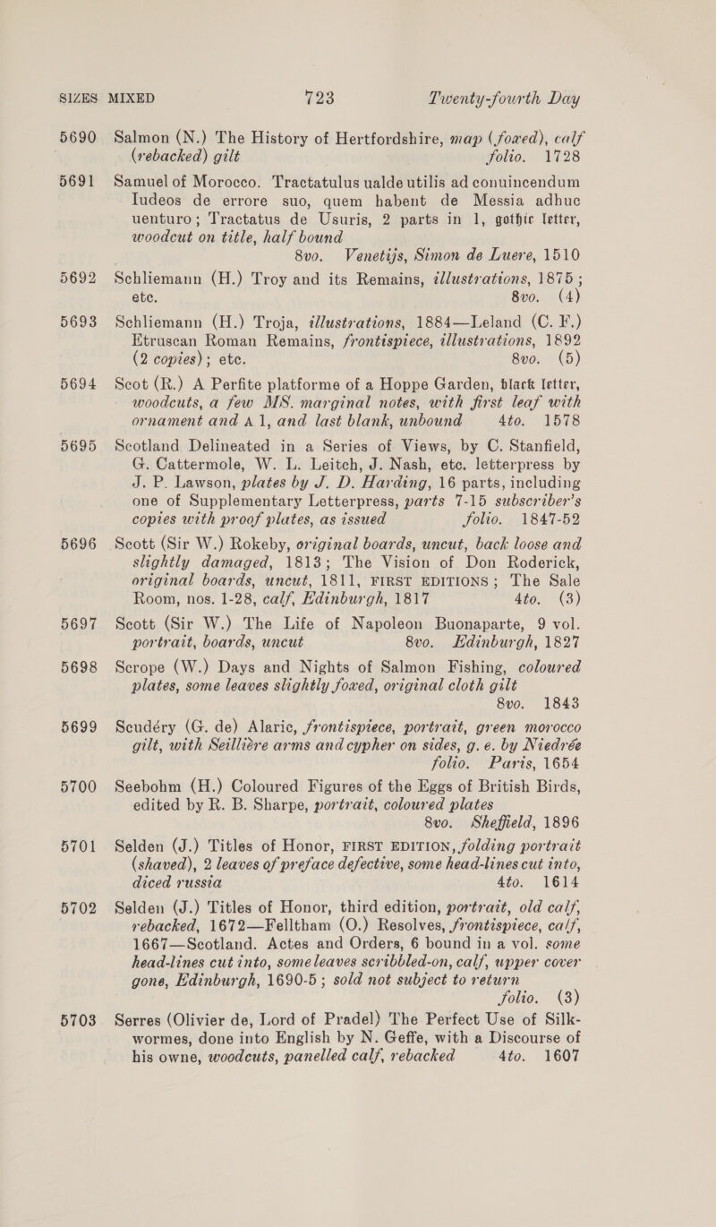 5690 5691 5692 5693 5694 D695 5696 5697 5698 5699 5700 5701 5702 5703 Salmon (N.) The History of Hertfordshire, map (/fowed), calf (rebacked) gilt folio. 1728 Samuel of Morocco. Tractatulus ualde utilis ad conuincendum Iudeos de errore suo, quem habent de Messia adhuc uenturo; Tractatus de Usuris, 2 parts in 1, gothic letter, woodcut on title, half bound 8v0. Venetijs, Simon de Luere, 1510 Schliemann (H.) Troy and its Remains, illustrations, 1875 ; ete. 8vo. (4) Schliemann (H.) Troja, illustrations, 1884—Leland (C. F.) Etruscan Roman Remains, frontispiece, illustrations, 1892 (2 copies); ete. 8vo. (5) Scot (R.) A Perfite platforme of a Hoppe Garden, black letter, woodcuts, a few MS. marginal notes, with first leaf with ornament and Al, and last blank, unbound 4to. 1578 Scotland Delineated in a Series of Views, by C. Stanfield, G. Cattermole, W. L. Leitch, J. Nash, etc. letterpress by J. P. Lawson, plates by J. D. Harding, 16 parts, including one of Supplementary Letterpress, parts 7-15 subscriber's copies with proof plates, as issued folio. 1847-52 Scott (Sir W.) Rokeby, orginal boards, uncut, back loose and slightly damaged, 1813; The Vision of Don Roderick, original boards, uncut, 1811, FIRST EDITIONS; The Sale Room, nos. 1-28, calf, Edinburgh, 1817 4téo. °(3) Scott (Sir W.) The Life of Napoleon Buonaparte, 9 vol. portrait, boards, uncut 8v0. Hdinburgh, 1827 Scrope (W.) Days and Nights of Salmon Fishing, coloured plates, some leaves slightly foxed, original cloth gilt 8vo. 1843 Scudéry (G. de) Alaric, jrontispiece, portrait, green morocco gilt, with Seilliére arms and cypher on sides, g. e. by Niedrée folio. Paris, 1654 Seebohm (H.) Coloured Figures of the Eggs of British Birds, edited by R. B. Sharpe, portrazt, coloured plates 8vo. Sheffield, 1896 Selden (J.) Titles of Honor, FIRST EDITION, folding portrait (shaved), 2 leaves of preface defective, some head-lines cut into, diced russia 4to. 1614 Selden (J.) Titles of Honor, third edition, portrazt, old calf, rebacked, 1672—Felltham (O.) Resolves, frontispiece, calf, 1667—Scotland. Actes and Orders, 6 bound in a vol. some head-lines cut into, some leaves scribbled-on, calf, upper cover gone, Edinburgh, 1690-5; sold not subject to return folio. (8) Serres (Olivier de, Lord of Pradel) The Perfect Use of Silk- wormes, done into English by N. Geffe, with a Discourse of his owne, woodcuts, panelled calf, rebacked 4to. 1607