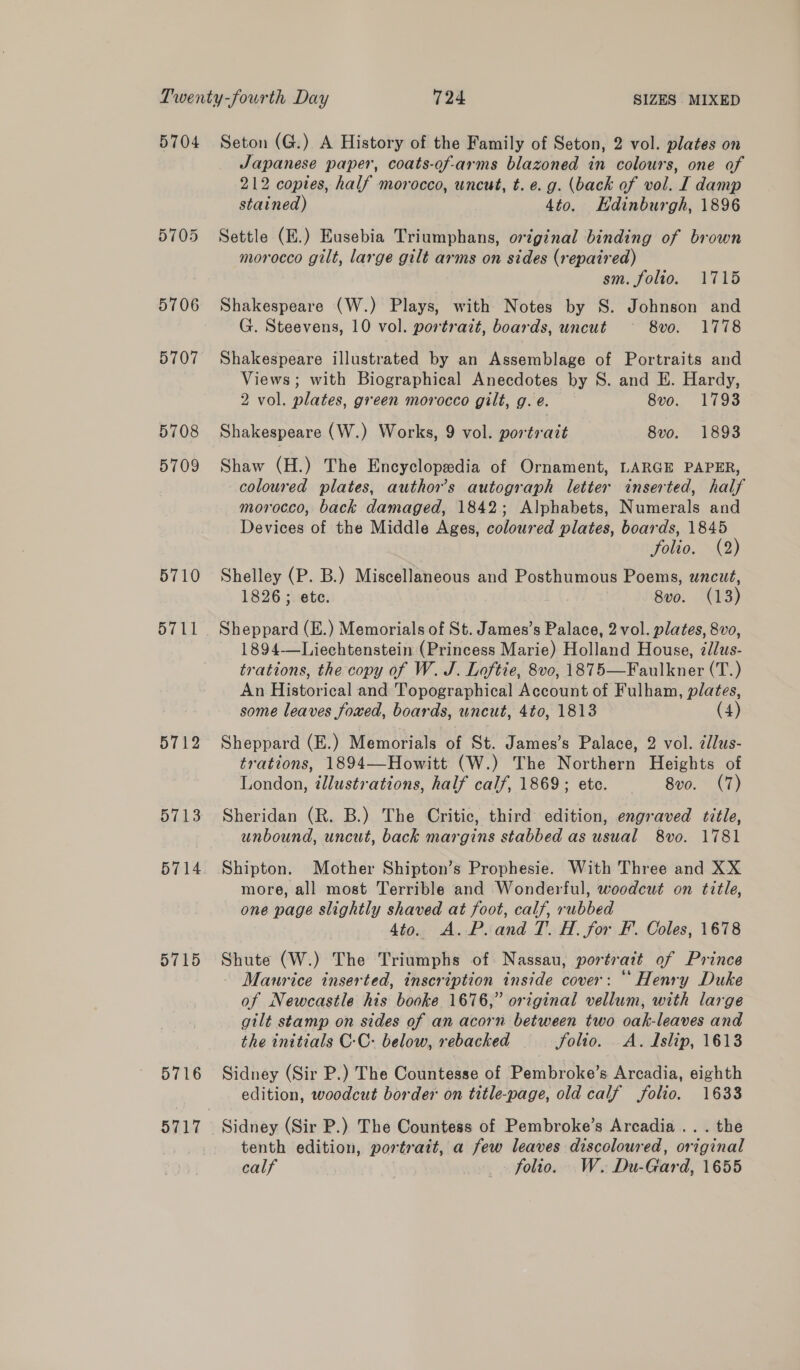 5705 5706 5707 5708 5709 5710 5711 5712 5713 5714 5715 5716 Japanese paper, coats-of-arms blazoned in colours, one of 212 copies, half morocco, uncut, t. e. g. (back of vol. I damp stained) 4to. Edinburgh, 1896 Settle (E.) Eusebia Triumphans, original binding of brown morocco gilt, large gilt arms on sides (repaired) sm. folio. 1715 Shakespeare (W.) Plays, with Notes by S. Johnson and G. Steevens, 10 vol. portrait, boards, uncut 8vo. 1778 Shakespeare illustrated by an Assemblage of Portraits and Views; with Biographical Anecdotes by S. and E. Hardy, 2 vol. plates, green morocco gilt, g. e. 8vo. 1793 Shakespeare (W.) Works, 9 vol. portrait 8v0. 1893 Shaw (H.) The Encyclopedia of Ornament, LARGE PAPER, coloured plates, authors autograph letter inserted, half morocco, back damaged, 1842; Alphabets, Numerals and Devices of the Middle Ages, coloured plates, boards, 1845 folio. (2) Shelley (P. B.) Miscellaneous and Posthumous Poems, uncut, 1826 ; ete. 8vo. (13) Sheppard (E.) Memorials of St. James’s Palace, 2 vol. plates, 8vo, 1894—Liechtenstein (Princess Marie) Holland House, zdlus- trations, the copy of W. J. Loftie, 8vo, 1875—Faulkner (T.) An Historical and Topographical Account of Fulham, plates, some leaves foxed, boards, uncut, 4to, 1813 4) Sheppard (E.) Memorials of St. James’s Palace, 2 vol. édlus- trations, 1894—Howitt (W.) The Northern Heights of London, tllustrations, half calf, 1869; etc. 8vo. (7) Sheridan (R. B.) The Critic, third edition, engraved title, unbound, uncut, back margins stabbed as usual 8vo. 1781 Shipton. Mother Shipton’s Prophesie. With Three and XX more, all most Terrible and Wonderful, woodcut on title, one page slightly shaved at foot, calf, rubbed 4to. A. P.and T. H. for F. Coles, 1678 Shute (W.) The Triumphs of Nassau, portrait of Prince - Maurice inserted, inscription inside cover: “ Henry Duke of Newcastle his booke 1676,” original vellum, with large gilt stamp on sides of an acorn between two oak-leaves and the initials C-C: below, rebacked folio. A. Islip, 1613 Sidney (Sir P.) The Countesse of Pembroke’s Arcadia, eighth edition, woodcut border on title-page, old calf folio. 1633 Sidney (Sir P.) The Countess of Pembroke’s Arcadia .. . the tenth edition, portrait, a few leaves discoloured, original calf folio. W. Du-Gard, 1655