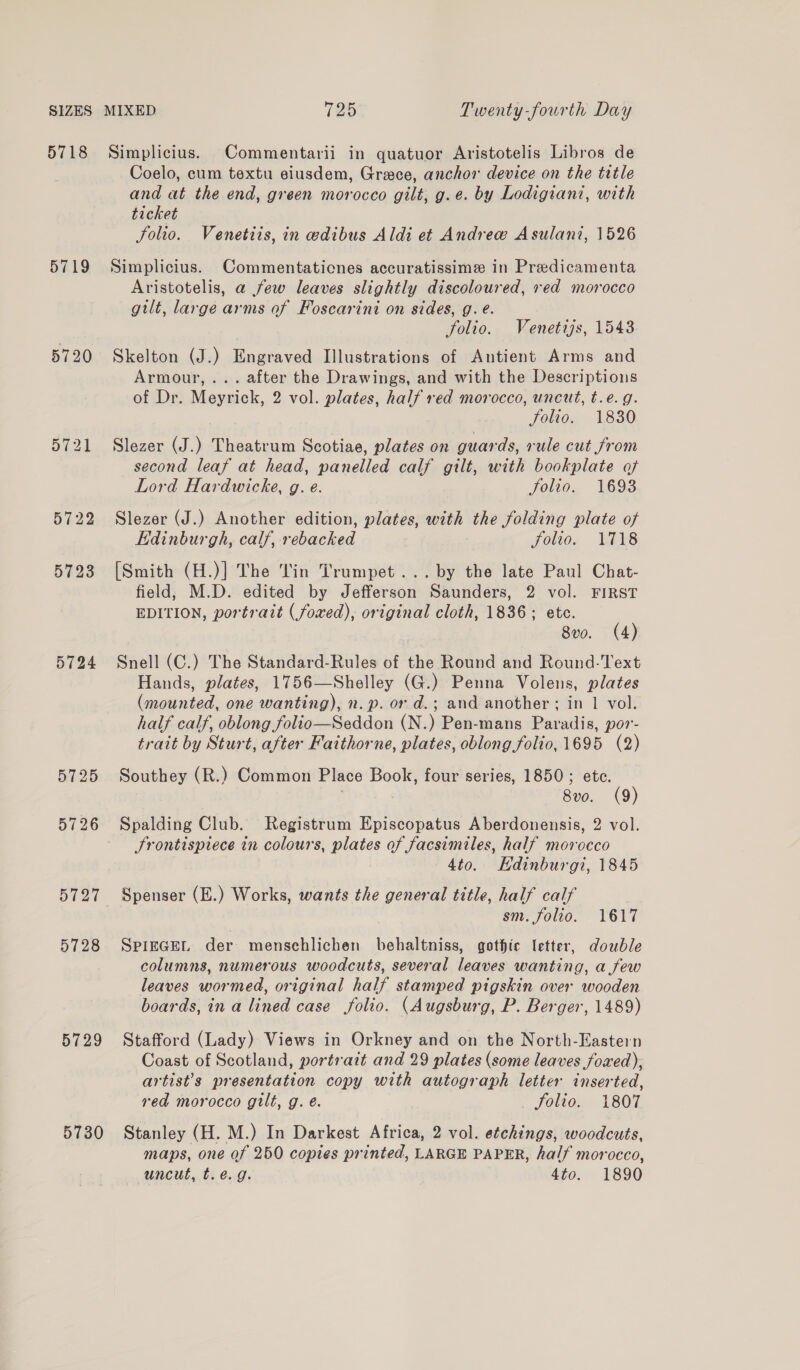 5718 5719 5728 5729 5730 Simplicius. Commentarii in quatuor Aristotelis Libros de Coelo, cum textu eiusdem, Grace, anchor device on the title and at the end, green morocco gilt, g.e. by Lodigiant, with ticket Solio. Venetiis, in edibus Aldi et Andrew Asulani, 1526 Simplicius. Commentaticnes accuratissime in Predicamenta Aristotelis, a few leaves slightly discoloured, red morocco gilt, large arms af Foscarini on sides, g. é. folio. Venetijs, 1543 Skelton (J.) Engraved Illustrations of Antient Arms and Armour, ... after the Drawings, and with the Descriptions of Dr. Meyrick, 2 vol. plates, half red morocco, uncut, t.e. g. folio. 1830 Slezer (J.) Theatrum Scotiae, plates on guards, rule cut from second leaf at head, panelled calf gilt, with bookplate of Lord Hardwicke, g. e. folio. 1693 Slezer (J.) Another edition, plates, with the folding plate of Edinburgh, calf, rebacked folio. 1718 [Smith (H.)] The in Trumpet... by the late Paul Chat- field, M.D. edited by Jefferson Saunders, 2 vol. FIRST EDITION, portrait (foxed), original cloth, 1836; etc. 8vo. (4) Snell (C.) The Standard-Rules of the Round and Round-Text Hands, plates, 1756—Shelley (G.) Penna Volens, plates (mounted, one wanting), n. p. or d.; and another; in 1 vol. half calf, oblong folio—Seddon (N.) Pen-mans Paradis, por- trait by Sturt, after Faithorne, plates, oblong folio, 1695 (2) Southey (R.) Common Place Book, four series, 1850; ete. | 8vo. (9) Spalding Club. Registrum Episcopatus Aberdonensis, 2 vol. Frontispiece in colours, plates of facsimiles, half morocco 4to. Edinburgi, 1845 Spenser (E.) Works, wants the general title, half calf sm. folio. 1617 SPIEGEL der mensehlichen behaltniss, gothic letter, double columns, numerous woodcuts, several leaves wanting, a few leaves wormed, original half stamped pigskin over wooden boards, in a lined case folio. (Augsburg, P. Berger, 1489) Stafford (Lady) Views in Orkney and on the North-Eastern Coast of Scotland, portrait and 29 plates (some leaves foxed); artist’s presentation copy with autograph letter inserted, red morocco gilt, g. eé. folio. 1807 Stanley (H. M.) In Darkest Africa, 2 vol. etchings, woodcuts, maps, one of 250 copies printed, LARGE PAPER, half morocco, uncut, t.e.g. 4to. 1890