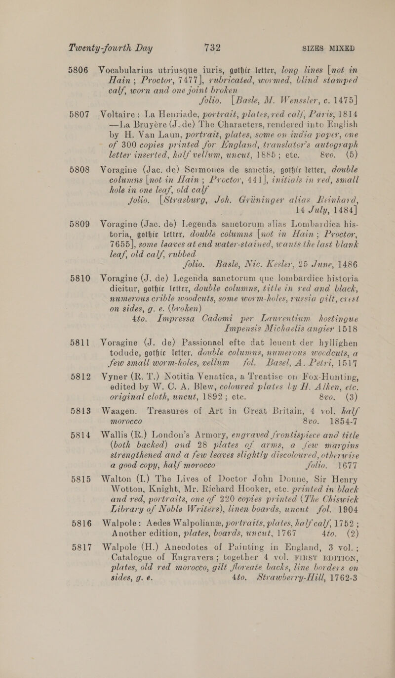 5807 5808 5809 5810 D811 5812 5813 5814 5815 5816 5817 Hain; Proctor, 7477], rubricated, wormed, blind stamped calf, worn and one joint broken folio. | Basle, M. Wenssler, c. 1475] Voltaire: La Henriade, portrait, plates, ved cal/, Paris, 1814 —J.a Bruyére (J. de) The Characters, rendered into English by H. Van Laun, portrait, plates, some on india paper, one of 300 copies printed for England, translators autograph letter inserted, half vellum, uncut, 1885; ete. 8vo. (5) Voragine (Jac. de) Sermones de sanctis, gothic letter, double columns [not in Hain; Proctor, 441], initials in red, small hole in one leaf, old calf folio. [Strasburg, Joh. Griininger alias Reinhard, 14 July, 1484] Voragine (Jac. de) Legenda sanctorum alias Lombardica his- toria, gothic letter, double columns |not in Hain; Proctor, 7655], some leaves at end water-stained, wants the last blank leaf, old calf, rubbed folio. Basle, Nic. Kesler, 25 June, 1486 Voragine (J. de) Legenda sanctorum que lombardice historia dicitur, gothic letter, double columns, title in red and black, numerous criblé woodcuts, some worm-holes, russia gilt, crest on sides, g. e. (broken) 4to. Impressa Cadomi per Laurentium hostingue Impensis Michaelis angier 1518 Voragine (J. de) Passionael efte dat leuent der hyllighen todude, gothic letter, double columns, numerous wocdcuts, a few small worm-holes, vellum fol. Basel, A. Petri, 151% Vyner (R. 'T.) Notitia Venatica, a Treatise on Fox-Hunting, edited by W. C. A. Blew, coloured plates ly H. Alken, etc. original cloth, uncut, 1892; ete. 8v0. (3) Waagen. ‘Treasures of Art in Great Britain, 4 vol. half morocco 8vo. 1854-7 Wallis (R.) London’s Armory, engraved /rontispiece and title (both backed) and 28 plates of arms, a jew margins strengthened and a few leaves slightly discoloured, otherwise a good copy, half morocco FOU. “TOTTI Walton (I.) The Lives of Doctor John Donne, Sir Henry Wotton, Knight, Mr. Richard Hooker, etc. printed in black and red, portraits, one of 220 copies printed (The Chiswick Library of Noble Writers), linen boards, uncut fol. 1904 Walpole: Aedes Walpoliane, portraits, plates, half calf, 1752 ; Another edition, plates, boards, uncut, 1767 4to. (2) Walpole (H.) Anecdotes of Painting in England, 8 vol. ; Catalogue of Engravers; together 4 vol. FIRST EDITION, plates, old red morocco, gilt floreate backs, line borders on sides, g. é. 4to. Strawberry-Hill, 1762-3