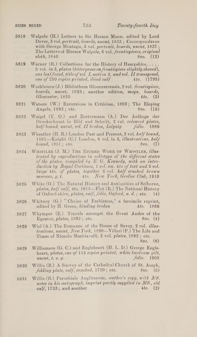 5818 5819 5824 5829 Walpole (H.) Letters to Sir Horace Mann, edited by Lord Dover, 3 vol. portrait, boards, uncut, 1833 ; Correspondence with George Montagu, 3 vol. portrait, boards, uncut, 1837 ; The Letters of Horace Walpole, 6 vol. frontispieces, original cloth, 1840 8vo. (12) Warner (R.) Collections for the History of Hampshire, .... 5 vol. in 3, plates (letterpress on frontispiece slightly shaved), one leat foxed, title of vol. I, section 2, and vol. IT transposed, one of 250 copies printed, diced calf 4to. (1795) Washbourn (J.) Bibliotheca Gloucestrensis, 2 vol. frontispiece, boards, uncut, 1823; another edition, maps, boards, Gloucester, 1825 4to. (3) Watson (W.) Excursions in Criticism, 1893; The Eloping Angels, 1893 ; etc. 8vo. (15) Weigel (IT. O.) and Zestermann (A.) Der Anfange der Druckerkunst in Bild und Schrift, 2 vol. coloured plates, half bound, uncut, vol. IT broken, Leipzig jolio. 1866 Wheatley (H. B.) London Past and Present, 3 vol. half bound, 1891-—Knight (C.) London, 6 vol. in 3, ¢llustrations, hal/ bound, 1851; ete. 8vo. (7) WHISTLER (J. M.) THe Ercuep Work oF WHISTLER, ¢dlus- trated by reproductions in collotype of the different states of the plates, compiled by H. G. Kennedy, with an intro- duction by Royal Cortissoz, 1 vol. sm. 4to of text and 5 vol. large 4to. of plates, together 6 vol. half crushed brown morocco, g. t. 4to. New York, Grolier Club, 1910 White (G.) The Natural History and Antiquities of Selborne, plates, half calf, 4to, 1813—Plot (R.) The National History of Oxford-shire, plates, calf, folio, Oxford, n.d.; ete. (4) Whitney (G.) “Choice of Emblemes,” a facsimile reprint, edited by H. Green, binding broken 4to. 1866 Whymper (E.) ‘Travels amongst the Great Andes of the Equator, plates, 1892 ; ete. 8vo. (4) Wiel (A.) The Romance of the House of Savoy, 2 vol. ¢lus- trations, uncut, New York, 1898—Villari (P.) The Life and ‘Times of Niccolo Machiavelli, 2 vol. plates, 1892 ; ete. 8vo. (8) Williamson (G. C.) and Engleheart (H. L. D.) George Engle- heart, plates, one of 112 copies printed, white buckram gilt, uncut, t. e.g. folio. 1902 Willis (B.) A Survey of the Cathedral-Church of St. Asaph, folding plate, calf, cracked, 1720, ete. 8vo. (5) Willis (B.) Parochiale Anglicanum, author's copy, with MS. notes in his autograph, imprint partly supplied in MS., old