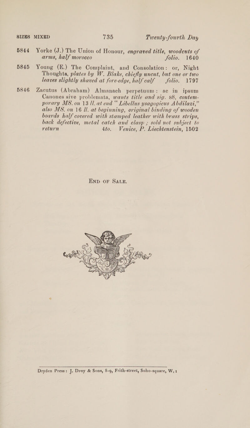 6844 Yorke (J.) The Union of Honour, engraved title, woodcuts of arms, half morocco Solio. 1640 5845 Young (E.) The Complaint, and Consolation: or, Night Thoughts, plates by W. Blake, chiefly uncut, but one or two leaves slightly shaved at fore-edge, half calf folio. 1797 5846 Zacutus (Abraham) Almanach perpetuum: ac in ipsum Canones sive problemata, wants title and sig. 88, contem- porary MS. on 13 1. at end “ Libellus ysagogicus Abdilazi,” also MS. on 16 Ul. at beginning, original binding of wooden boards half covered with stamped leather with brass strips, back defective, metal catch and clasp ,; sold not subject to return 4to. Venice, P. Liechtenstein, 1502  Dryden Press: J. Davy &amp; Sons, 8-9, Frith-street, Soho-square, W,1