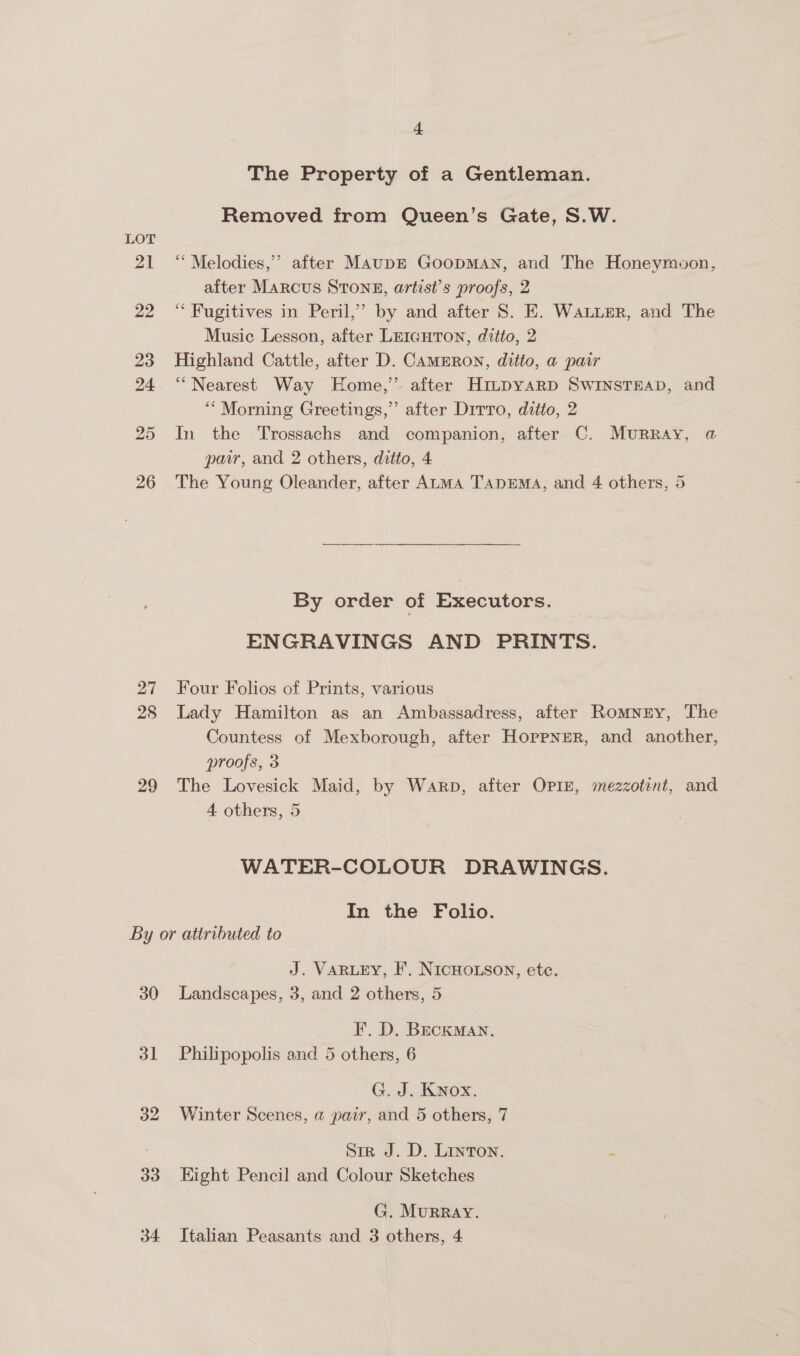 LOT 27 28 29 4 The Property of a Gentleman. Removed from Queen’s Gate, S.W. “‘ Melodies,” after MaupE GoopMAN, and The Honeymoon, after Marcus STonz, artist’s proofs, 2 ‘“ Fugitives in Peril,” by and after S. E. Water, and The Music Lesson, after Leicuton, ditto, 2 Highland Cattle, after D. CAMERON, ditto, a pair “Nearest Way Home,’ after Hmpyarp Swinstsap, and “Morning Greetings,’’ after Drrro, ditto, 2 In the Trossachs and companion, after C. Murray, a pair, and 2 others, ditto, 4 The Young Oleander, after ALMA TapEMA, and 4 others, 5 By order of Executors. ENGRAVINGS AND PRINTS. Four Folios of Prints, various Lady Hamilton as an Ambassadress, after Romney, The Countess of Mexborough, after Hoppner, and another, proofs, 3 The Lovesick Maid, by Warp, after OPI, mezzotent, and 4 others, 5 WATER-COLOUR DRAWINGS. In the Folio. 30 31 32 33 J. VARLEY, I’. NICHOLSON, etc. Landscapes, 3, and 2 others, 5 FI. D. BecKMAN. Philipopolis and 5 others, 6 G. J. Knox. Winter Scenes, a pair, and 5 others, 7 Sir J. D. Linton. Kight Pencil and Colour Sketches G. Murray.