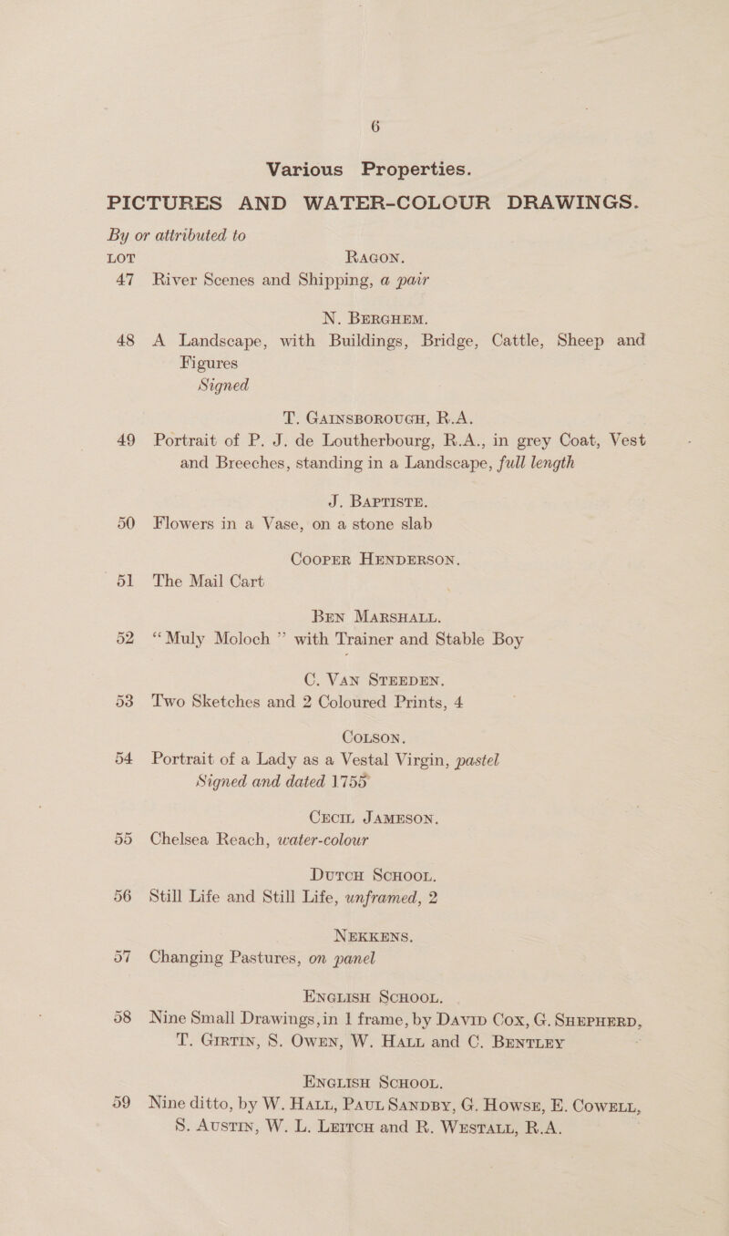 Various Properties. LOT 47 48 49 50 51 RAGON. River Scenes and Shipping, a pair N. BERGHEM. A Landscape, with Buildings, Bridge, Cattle, Sheep and Figures Signed T. GAINSBOROUGH, R.A. Portrait of P. J. de Loutherbourg, R.A., in grey Coat, Vest and Breeches, standing in a Landscape, full length J. BAPTISTE. Flowers in a Vase, on a stone slab CooPpER HENDERSON. The Mail Cart Bren MARSHALL. “Muly Moloch ” with Trainer and Stable Boy C. VAN STEEDEN. Two Sketches and 2 Coloured Prints, 4 COLSON. Portrait of a Lady as a Vestal Virgin, pastel Signed and dated 1755 CECIL JAMESON. Chelsea Reach, water-colour DutcH SCHOOL. Still Life and Still Life, unframed, 2 NEKKENS. Changing Pastures, on panel ENGLISH SCHOOL. Nine Small Drawings,in 1 frame, by Davip Cox, G. SuurHERD, T. Gratin, 8. OwEn, W. Hay and C. BrentTLEY ENGLISH SCHOOL. Nine ditto, by W. Hat, Paut Sanpsy, G. Howsz, E. Cowt1, S. Austin, W. L. Lurrcu and R. Wxstatt, R.A.
