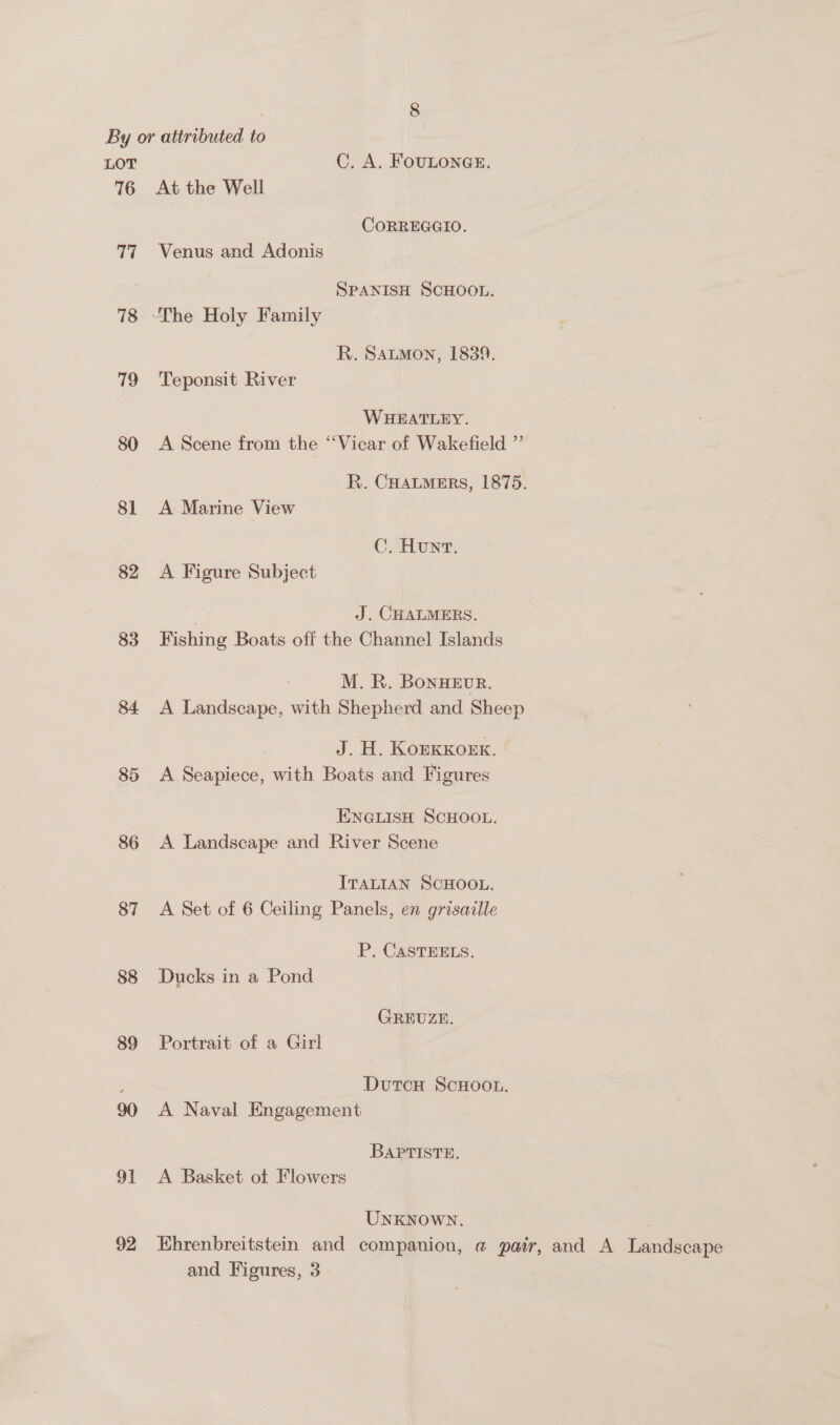 By or attributed to LOT C. A. FoULONGE. 76 At the Well COoRREGGIO. 77 Venus and Adonis SPANISH SCHOOL. 78 “The Holy Family R. Sautmon, 1839. 79 Teponsit River WHEATLEY. 80 A Scene from the ‘“‘Vicar of Wakefield ”’ R. CHALMERS, 1875. 81 <A Marine View C. Hunt. 82 <A Figure Subject | J. CHALMERS. 83 Fishing Boats off the Channel Islands M. R. BonHEvR. 84 <A Landscape, with Shepherd and Sheep J. H. KorKKoex. 85 <A Seapiece, with Boats and Figures ENGLISH SCHOOL. 86 A Landscape and River Scene ITALIAN SCHOOL. 87 A Set of 6 Ceiling Panels, en grisaille P, CASTEELS. 88 Ducks in a Pond GREUZE. 89 Portrait of a Girl : DutcH ScHOooL. 90 A Naval Engagement BAPptTiIste. 91 A Basket ot Flowers UNKNOWN. | 92 Khrenbreitstein and companion, a pair, and A Landscape and Figures, 3