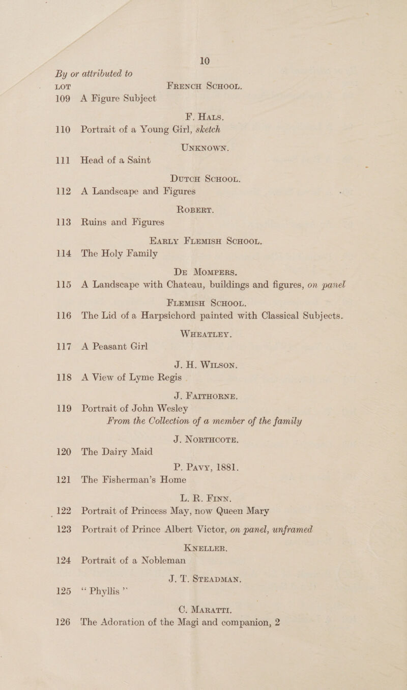 16 LOT 109 110 111 112 113 114 115 116 11% 118 119 120 12] 12 123 124 125 126 FRENCH SCHOOL. A Figure Subject F. Hats. Portrait of a Young Girl, sketch UNKNOWN. Head of a Saint DutcH SCHOOL. A Landscape and Figures ROBERT. Ruins and Figures EARLY FLEMISH SCHOOL. The Holy Family De Mompers. A Landscape with Chateau, buildings and figures, on panel FLEMISH SCHOOL. The Lid of a Harpsichord painted with Classical Subjects. WHEATLEY. A Peasant Girl J. H. WILSon. A View of Lyme Regis | J. FAITHORNE. Portrait of John Wesley From the Collection of a member of the family J. NORTHCOTE. The Dairy Maid P. Pavy, 1881. The Fisherman’s Home L. R. Finn. Portrait of Princess May, now Queen Mary Portrait of Prince Albert Victor, on panel, unframed KNELLER. Portrait of a Nobleman J.T. STEADMAN. * Phylis.”” C. MARATTI. ~ The Adoration of the Magi and companion, 2