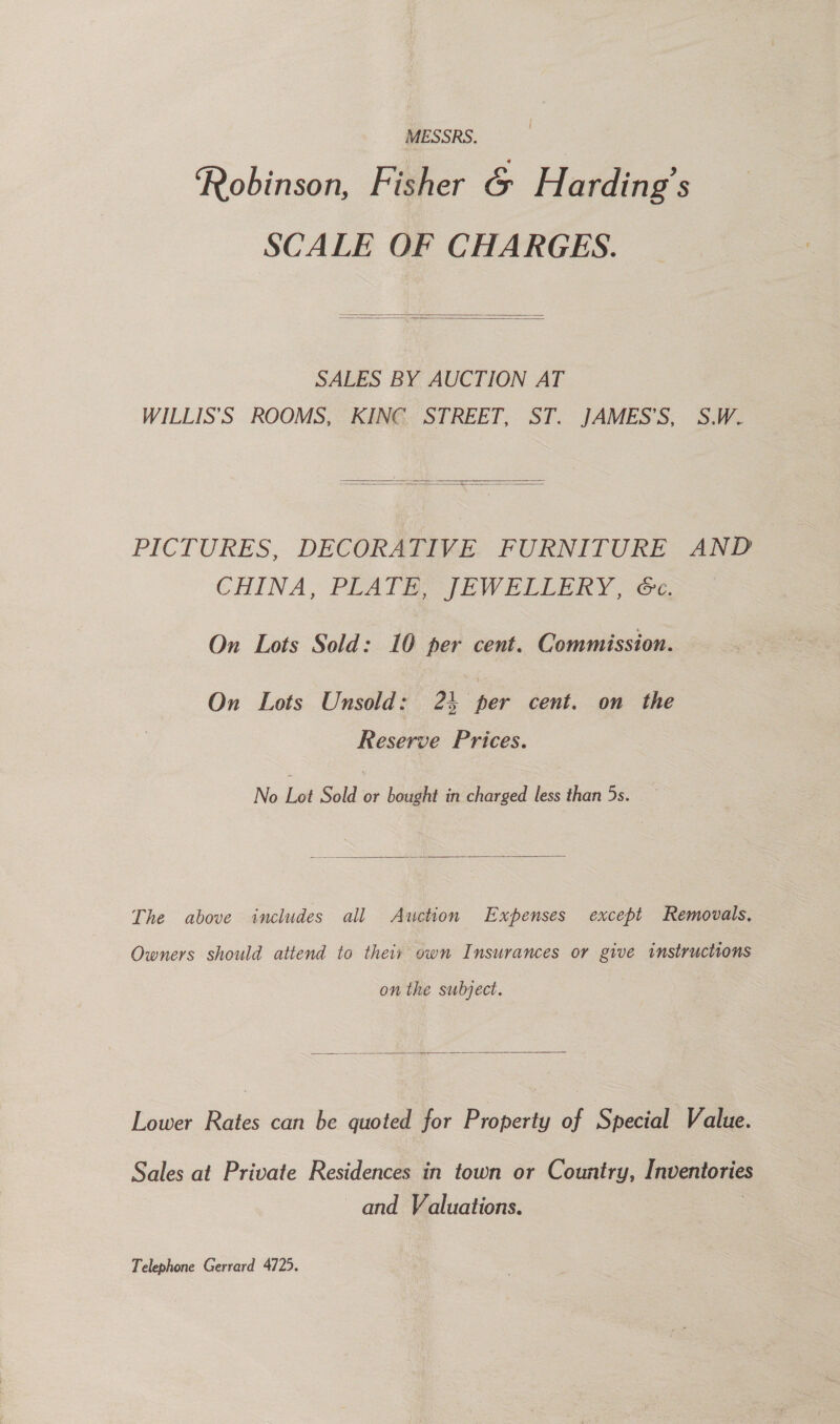 MESSRS. : Robinson, Fisher &amp; Harding’s SCALE OF CHARGES.   SALES BY AUCTION AT WILLIS’S ROOMS, KING STREET, ST. JAMES’S, S.W.   PICTURES, DECORATIVE FURNITURE AND CHINA, PLATE JEWELLERY, 67 On Lots Sold: 10 per cent. Commission. On Lots Unsold: 24 per cent. on the Reserve Prices. No Lot Sold or bought in charged less than 5s.   The above includes all Awction Expenses except Removals, Owners should attend to their own Insurances or give instructions on the subject.  Lower Rates can be quoted for Property of Special Value. Sales at Private Residences in town or Country, Inventories and Valuations. : Telephone Gerrard 4725.