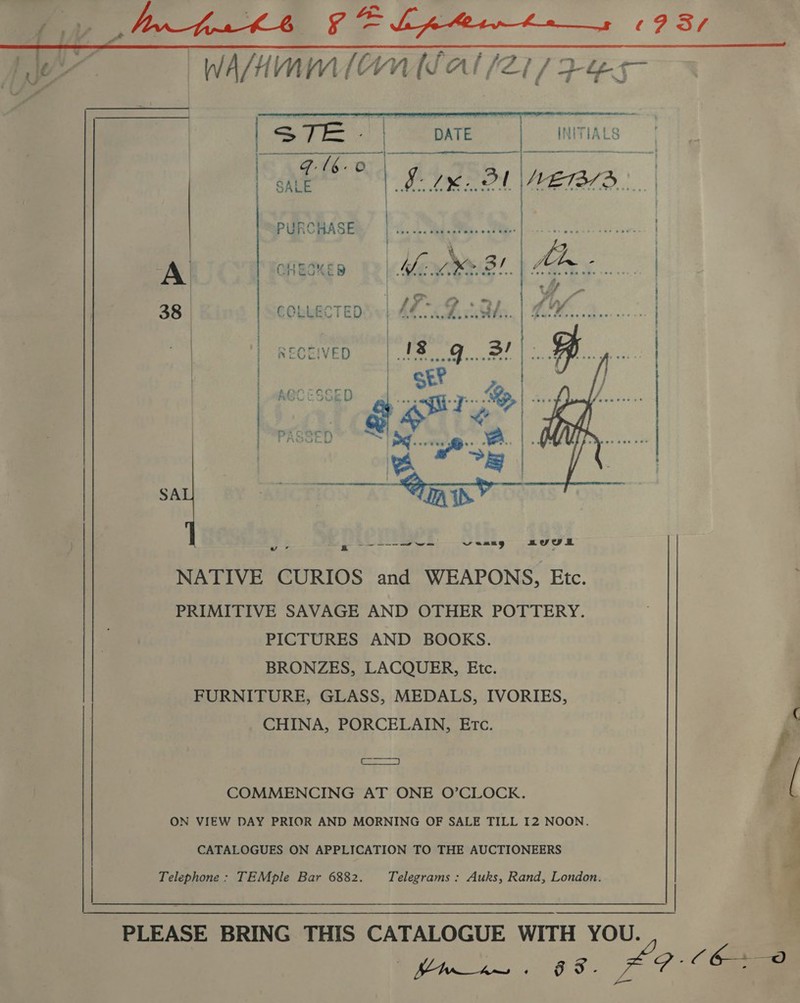 i RELI E. TRG ee ea EY, Le WAM Om (fal (21/7 Fes ea 38    SA ae xs -----o7~ vomng au U0 o NATIVE CURIOS and WEAPONS, Etc. PRIMITIVE SAVAGE AND OTHER POTTERY. PICTURES AND BOOKS. BRONZES, LACQUER, Etc. FURNITURE, GLASS, MEDALS, IVORIES, CHINA, PORCELAIN, Etc.      ‘- fi COMMENCING AT ONE O’CLOCK. ON VIEW DAY PRIOR AND MORNING OF SALE TILL I2 NOON. ’ CATALOGUES ON APPLICATION TO THE AUCTIONEERS Telephone : TEMple Bar 6882. Telegrams : Auks, Rand, London. PLEASE BRING THIS CATALOGUE WITH YOU. eS Lays #9: (6+ 0