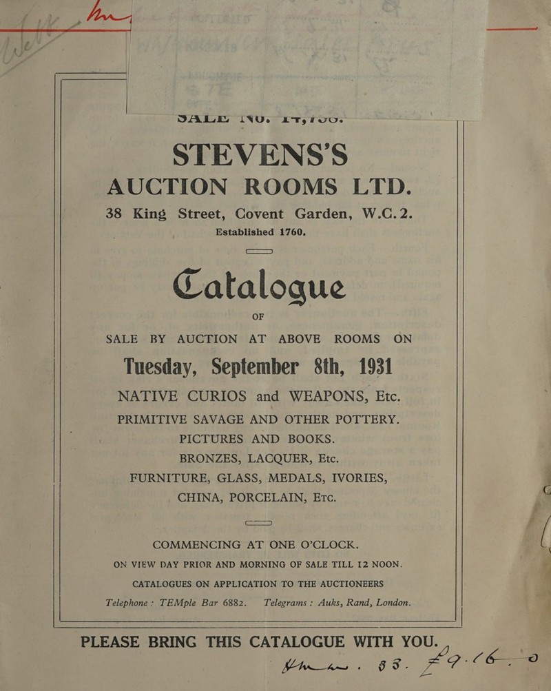  OA LT ivore AT, UUs STEVENS'S AUCTION ROOMS LTD. 38 King Street, Covent Garden, W.C. 2. Established 1760. Catalogue SALE BY AUCTION AT ABOVE ROOMS ON Tuesday, September 8th, 1931 NATIVE CURIOS and WEAPONS, Etc. PRIMITIVE SAVAGE AND OTHER POTTERY. PICTURES AND BOOKS. BRONZES, LACQUER, Etc. FURNITURE, GLASS, MEDALS, IVORIES, CHINA, PORCELAIN, Etc. os COMMENCING AT ONE O’CLOCK. ON VIEW DAY PRIOR AND MORNING OF SALE TILL I2 NOON. CATALOGUES ON APPLICATION TO THE AUCTIONEERS Telephone : TEMple Bar 6882. Telegrams : Auks, Rand, London. PLEASE BRING THIS CATALOGUE WITH YOU. iy aaa os #9: C60