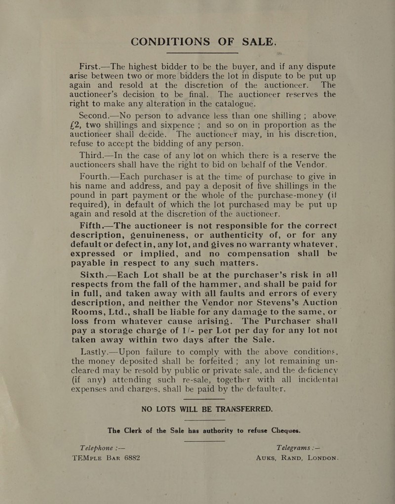 CONDITIONS OF SALE. First.—The highest bidder to be the buyer, and if any dispute arise between two or more bidders the lot in dispute to be put up again and resold at the discretion of the auctioneer. The auctioneer’s decision to be final. The auctioneer reserves the right to make any alteration in the catalogue. Second.—No person to advance less than one shilling ; above £2, two shillings and sixpence ; and so on in proportion as the auctioneer shall decide. The auctioneer may, in his discretion, refuse to accept the bidding of any person. Third.—In the case of any lot on which there is a reserve the auctioneers shall have the right to bid on behalf of the Vendor. Fourth.—Each purchaser is at the time of purchase to give in his name and address, and pay a deposit of five shillings in the pound in part payment or the whole of the purchase-money (i! required), in default of which the lot purchased may be put up again and resold at the discretion of the auctioneer. Fifth.—The auctioneer is not responsible for the correct description, genuineness, or authenticity of, or for any default or defectin, any lot, and gives no warranty whatever, expressed or implied, and no compensation shall be payable in respect to any such matters. Sixth.—Each Lot shall be at the purchaser’s risk in all respects from the fall of the hammer, and shall be paid for in full, and taken away with all faults and errors of every description, and neither the Vendor nor Stevens’s Auction Rooms, Ltd., shall be liable for any damage to the same, or loss from whatever cause arising. The Purchaser shall pay a storage charge of 1/- per Lot per day for any lot not taken away within two days after the Sale. Lastly.—Upon failure to comply with the above conditions, the money deposited shall be forfeited ; any lot remaining un- cleared may be resold by public or private sale, and the deficiency (if any) attending such re-sale, together with all incidental expenses and charges, shall be paid by the defaulter. NO LOTS WILL BE TRANSFERRED. The Clerk of the Sale has authority to refuse Cheques. Telephone :— Telegrams :— TEMp.Le Bar 6882 AvuxkKs, Ranpb, LONDON.