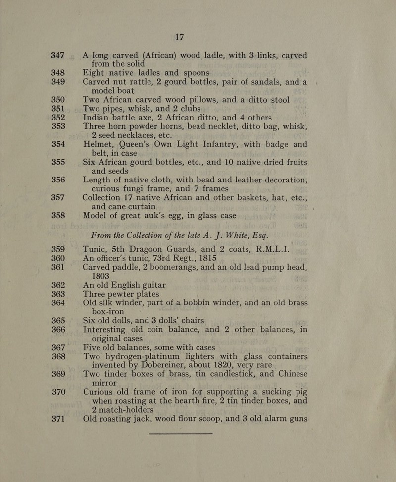 347 348 349 350 351 352 353 354 355 356 357 358 359 360 361 362 363 364 365 366 368 369 370 371 17 A long carved (African) wood ladle, with 3 links, carved from the solid Eight native ladles and spoons Carved nut rattle, 2 gourd bottles, pair of sandals, and a model boat Two African carved wood pillows, and a ditto stool Two pipes, whisk, and 2 clubs | Indian battle axe, 2 African ditto, and 4 others Three horn powder horns, bead necklet, ditto bag, whisk, 2 seed necklaces, etc. Helmet, Queen’s Own Light Infantry, with badge and belt, in case Six African gourd bottles, etc., and 10 native dried fruits and seeds Length of native cloth, with bead and leather decoration, curious fungi frame, and 7 frames Collection 17 native African and other baskets, hat, etc., and cane curtain | Model of great auk’s egg, in glass case From the Collection of the late A. J]. White, Esq. Tunic, 5th Dragoon Guards, and 2 coats, R.M.L.I. An officer’s tunic, 73rd Regt., 1815 Carved paddle, 2 boomerangs, and an old lead pump head, 1803 An old English guitar Three pewter plates Old silk winder, part of a bobbin winder, and an old brass box-iron Six old dolls, and 3 dolls’ chairs Interesting. old coin balance, and 2 other balances, in original cases Five old balances, some with cases Two hydrogen-platinum lighters with glass containers invented by Dobereiner, about 1820, very rare. Two tinder boxes of brass, tin candlestick, and Chinese mirror Curious old frame of iron for supporting a sucking pig when roasting at the hearth fire, 2 tin tinder boxes, and 2 match-holders Old roasting jack, wood flour scoop, and 3 old alarm guns