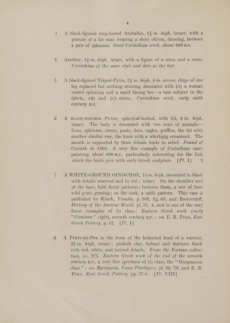 +) ro) 4. Cr nh ( 8 4 A black-figured ring-footed Aryballos, 64 in. high, intact, with a picture of a fat man wearing a short chiton, dancing, between a pair of sphinxes. Good Corinthian work, about 600 B.c. Another, 44 in. high, intact, with a figure of a siren and a swan. Corinthian of the same style and date.as the last A black-figured Tripod-Pyxis, 24 in. high, 4m. across, chips of one leg replaced but nothing missing, decorated with (A) a woman -seated spinning and a maid facing her—a rare subject in the fabric, (B) and (c) sirens. Corinthian work, early sixth century B.C. A BLACK-FIGURED Pyxis, spherical-bodied, with lid, 8 in. high, intact. ‘The body is decorated with two rows of animals— lions, sphinxes, sirens, goats, deer, eagles, griffins, the lid with another similar row, the knob with a whirligig ornament. The mouth is supported by three female busts in relief. Mound at Corinth in 1866. A very fine example of Corinthian vase- painting, about 600 B.c., particularly interesting for the link which the busts give with early Greek sculpture. [ PJ. I] 2 A WHITE-GROUND OINOCHOE, 14%n. high, decorated in black with details reserved and in red: intact. On the shoulder and at the base, bold floral patterns; between them, a row of four wild goats grazing; on the neck, a cable pattern. ‘This vase is published by Kinch, Vroulia, p. 202, fig. 83, and Rostovtzeff, History of the Ancient World, pi. 57, 4, and is one of the very finest examples of its class: Hastern Greek work (early “Camiran” style), seventh century B.c.: see E. R. Price, East Greek. Pottery. 12.° (Pt. 1] A PERFUME-Pot in the form of the helmeted head of a warrior, 2 in. high, intact: pinkish clay, helmet and features black with red, white, and incised details. From the Forman collec- tion, no. 271. Hastern Greek work of the end of the seventh century B.C., a very fine specimen of its class, the “ Gorgoneion class’: see Maximova, Vases Plastiques, pl. 20, 79, and EH. R, Price, Hast Greek Pottery, pp.37-8. [Pi. VII] 4