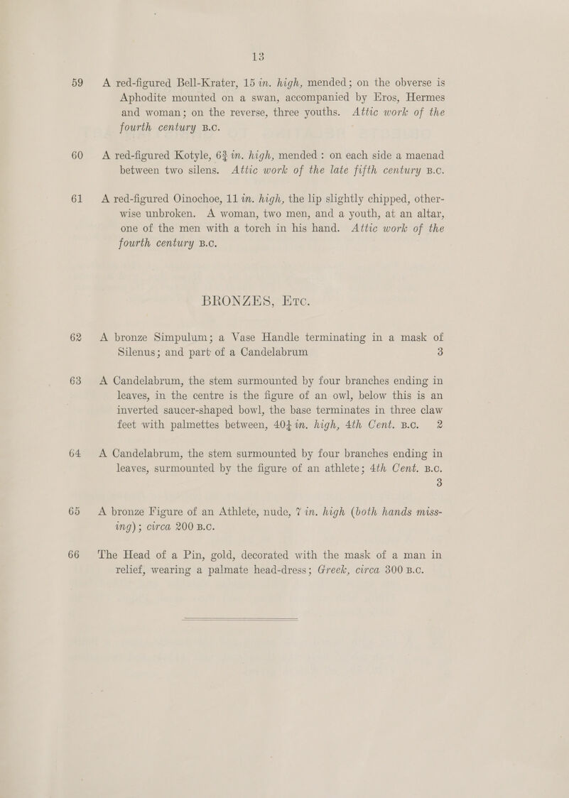 59 A red-figured Bell-Krater, 15 in. high, mended; on the obverse is Aphodite mounted on a swan, accompanied by Hros, Hermes and woman; on the reverse, three youths. Attic work of the fourth century B.C. 60 &lt;A red-figured Kotyle, 62%. high, mended : on each side a maenad between two silens. Attic work of the late fifth century B.c. 61 A red-figured Oinochoe, 11 in. high, the lip slightly chipped, other- wise unbroken. A woman, two men, and a youth, at an altar, one of the men with a torch in his hand. Attic work of the fourth century B.c. BRONZES, Etc. 62 A bronze Simpulum; a Vase Handle terminating in a mask of Silenus; and part of a Candelabrum 3 63 &lt;A Candelabrum, the stem surmounted by four branches ending in leaves, in the centre is the figure of an owl, below this is an inverted saucer-shaped bowl, the base terminates in three claw feet with palmettes between, 4041. high, 4th Cent. B.c. 2 64 A Candelabrum, the stem surmounted by four branches ending in leaves, surmounted by the figure of an athlete; 4th Cent. B.c. 3 65 A bronze Figure of an Athlete, nude, 7 in. high (both hands miss- img); circa 200 B.C. 66 ‘The Head of a Pin, gold, decorated with the mask of a man in relief, wearing a palmate head-dress; Greek, circa 300 B.c.  
