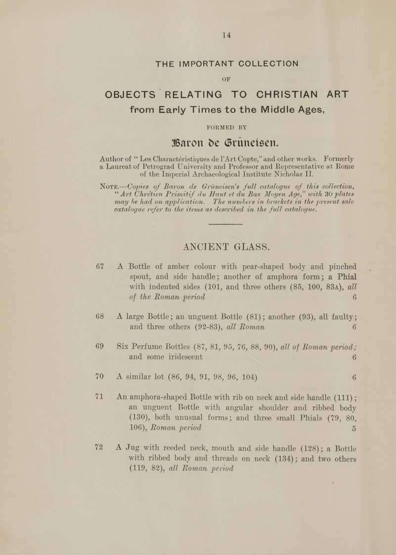 THE IMPORTANT COLLECTION OF OBJECTS RELATING TO CHRISTIAN ART from Early Times to the Middle Ages, FORMED BY Paron de Gruneisen. Author of ‘‘ Les Charactéristiques de ’ Art Copte,” and other works. Formerly a Laureat of Petrograd University and Professor and Representative at Rome of the Imperial Archaeological Institute Nicholas IT. Notr.—Copres of Baron de Griineisen’s full catalogue of this collection, “Art Chrétien Primitif du Haut et du Bas Moyen Age,” with 30 plates may be had on application. The numbers in brackets in the present sale catalogue refer to the items as described in the full catalogue. ANCIENT GLASS. 67 A Bottle of amber colour with pear-shaped body and pinched spout, and side handle; another of amphora form; a Phial with indented sides (101, and three others (85, 100, 83a), all of the Roman period 6 68 A large Bottle; an unguent Bottle (81); another (93), all faulty ; and three others (92-83), all Roman 6 69 Six Perfume Bottles (87, 81, 95, 76, 88, 90), all of Roman period; and some iridescent 6 70 A similar lot (86, 94, 91, 98, 96, 104) 6 71 An amphora-shaped Bottle with rib on neck and side handle (111) ; an unguent Bottle with angular shoulder and ribbed body (130), both unusual forms; and three small Phials (79, 80 i) 106), Roman period 5 72 A Jug with reeded neck, mouth and side handle (128); a Bottle with ribbed body and threads on neck (134); and two others (119, 82), all Roman period