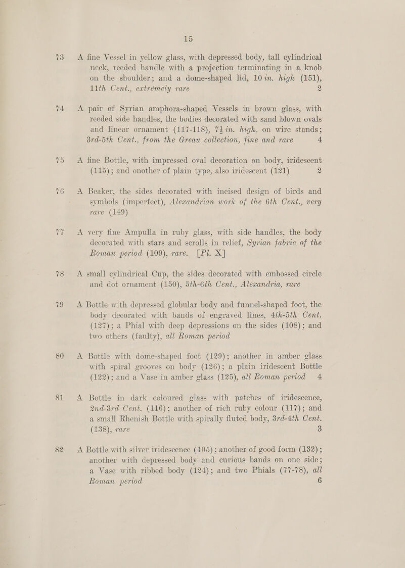 t4 TO 76 -~2 2 78 i 80 81 82 15 A fine Vessel in yellow glass, with depressed body, tall cylindrical neck, reeded handle with a projection terminating in a knob on the shoulder; and a dome-shaped lid, 101m. high (151), 1ith Cent., extremely rare 2 A pair of Syrian amphora-shaped Vessels in brown glass, with reeded side handles, the bodies decorated with sand blown ovals and linear ornament (117-118), 741m. high, on wire stands; 3rd-5th Cent., from the Greau collection, fine and rare 4 A fine Bottle, with impressed oval decoration on body, iridescent (115); and onother of plain type, also iridescent (121) 2 A Beaker, the sides decorated with incised design of birds and symbols (imperfect), Alexandrian work of the 6th Cent., very rare (149) A very fine Ampulla in ruby glass, with side handles, the body decorated with stars and scrolls in relief, Syrian fabric of the’ Loman pervod (109), rare. [Pl. X] A small cylindrical Cup, the sides decorated with embossed circle and dot ornament (150), 5th-6th Cent., Alexandria, rare A Bottle with depressed globular body and funnel-shaped foot, the body decorated with bands of engraved lines, 4th-5th Cent. (127); a Phial with deep depressions on the sides (108); and two others (faulty), all Roman periwd A Bottle with dome-shaped foot (129); another in amber glass with spiral grooves on body (126); a plain iridescent Bottle (122); and a Vase in amber glass (125), all Roman period 4 A Bottle in dark coloured glass with patches of iridescence, 2nd-3rd Cent. (116); another of rich ruby colour (117); and a small Rhenish Bottle with spirally fluted body, 3rd-4th Cent. (138), rare 3 A Bottle with silver iridescence (105) ; another of good form (182) ; another with depressed body and curious bands on one side; a Vase with ribbed body (124); and two Phials (77-78), all