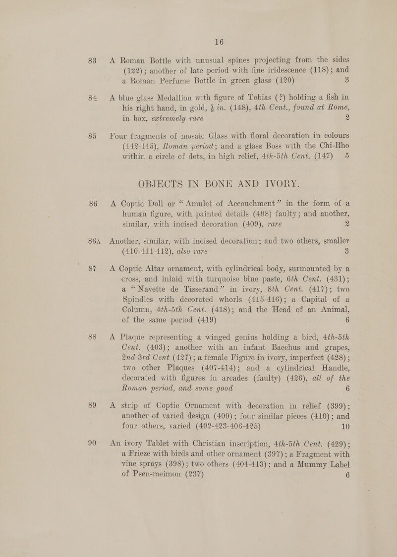 83 84 85 86 S6A 87 88 39 90 16 A Roman Bottle with unusual spines projecting from the sides (122); another of late period with fine iridescence (118); and a Roman Perfume Bottle in green glass (120) 3 A blue glass Medallion with figure of Tobias (?) holding a fish in his right hand, in gold, $in. (148), 4th Cent., found at Rome, in box, extremely rare 2 Four fragments of mosaic Glass with floral decoration in colours (142-145), Roman period; and a glass Boss with the Chi-Rho within a circle of dots, in high relief, 4¢h-5th Cent, (147) 5 OBJECTS IN BONE AND IVORY. A Coptic Doll or “ Amulet of Accouchment” in the form of a human figure, with painted details (408) faulty; and another, similar, with incised decoration (409), rare 2 Another, similar, with incised decoration; and two others, smaller (410-411-412), also rare 3 A Coptic Altar ornament, with cylindrical body, surmounted by a cross, and inlaid with turquoise blue paste, 6th Cent. (4381); a “Navette de Tisserand” in ivory, 8th Cent. (417); two Spindles with decorated whorls (415-416); a Capital of a Column, 4th-5th Cent. (418); and the Head of an Animal, of the same period (419) 6 A Plaque representing a winged genius holding a bird, 4th-5th Cent. (403); another with an infant Bacchus and grapes, 2Xnd-3rd Cent (427); a female Figure in ivory, imperfect (428) ; two other Plaques (407-414); and a cylindrical Handle, decorated with figures in arcades (faulty) (426), all of the Roman period, and some good 6 A strip of Coptic Ornament with decoration in relief (399); another of varied design (400); four similar pieces (410); and four others, varied (402-423-406-425) 10 An ivory Tablet with Christian inscription, 4th-5th Cent. (429); a Frieze with birds and other ornament (397); a Fragment with vine sprays (398); two others (404-413); and a Mummy Label of Psen-meimon (237) 6