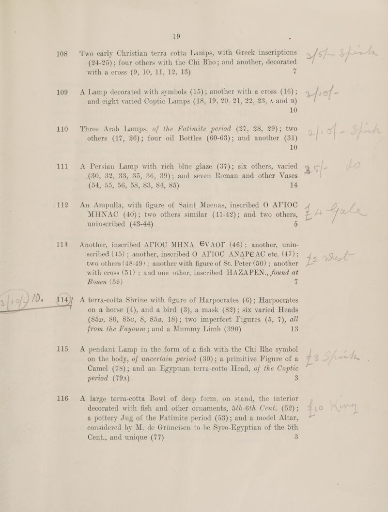 109 110 som 112 116 19 (24-25); four others with the Chi Rho; and another, decorated mika cross (9, 10, 11, 12; Id) 7 A Lamp decorated with symbols (15); another with a cross (16) ; and eight varied Coptic Lamps (18, 19, 20, 21, 22, 23, a and B) 10 Three Arab Lamps, of the Fatumite period (27, 28, 29); two others (17, 26); four oil Bottles (60-63); and another (31) 10 A Persian Lamp with rich blue glaze (37); six others, varied (30, 32, 33, 35, 36, 39); and seven Roman and other Vases (54, 55, 56, 58, 83, 84, 85) 14 An Ampulla, with figure of Saint Maenas, inscribed O AFIOC MHNAC (40); two others similar (41-42); and two others, uninscribed (43-44) 5 Another, inscribed ATIOC MHNA GVAOT (46); another, unin- scribed (15) ; another, inscribed O ATIOC ANAPEAC ete. (47) ; two others (48-49) ; another with figure of St. Peter (50) ; another with cross (51) ; and one other, inscribed HAZAPEN., found at Rouen (59) 7 A terra-cotta Shrine with figure of Harpocrates (6); Harpocrates on a horse (4), and a bird (3), a mask (82); six varied Heads (85D, 80, 850, 8, 85B, 18); two imperfect Figures (5, 7), all from the Fayoum; and a Mummy Limb (390) 13 A pendant Lamp in the form of a fish with the Chi Rho symbol on the body, of uncertain period (30); a primitive Figure of a Camel (78); and an Egyptian terra-cotto Head, of the Copti period (79a) 3 A large terra-cotta Bowl of deep form, on stand, the interior decorated with fish and other ornaments, 5th-6th Cent. (52); a pottery Jug of the Fatimite period (53); and a model Altar, considered by M. de Griineisen to be Syro-Egyptian of the 5th Cent., and unique (77) 3