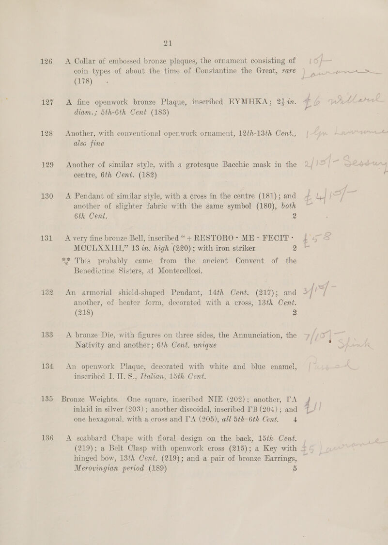 126 127 128 129 130 131 133 134 135 136 21 A Collar of embossed bronze plaques, the ornament consisting of coin types of about the time of Constantine the Great, rare (178) A fine openwork bronze Plaque, inscribed EYMHKA; 2 m. diam.; 5th-6th Cent (183) Another, with conventional openwork ornament, 12th-13th. Cent., also fine Another of similar style, with a grotesque Bacchic mask in the centre, 6th Cent. (182) A Pendant of similar style, with a cross in the centre (181); and another of slighter fabric with the same symbol (180), both 6th Cent. 2 A very fine bronze Bell, inscribed “+ RESTORO- ME: FECIT: MCCLXXITI,” 13 in. high (220); with iron striker 2 ** This probably came from the ancient Convent of the Benedictine Sisters, at Montecellosi. An armorial shield-shaped Pendant, 14th Cent. (217); and another, of heater form, decorated with a cross, 13th Cent. (218) 9 A bronze Die, with figures on three sides, the Annunciation, the Nativity and another; 6th Cent. unique An openwork Plaque, decorated with white and blue enamel, inscribed I. H.S., Italian, 15th Cent. Bronze Weights. One square, inscribed NIE (202); another, TA inlaid in silver (203) ; another discoidal, inscribed I'B (204) ; and one hexagonal, with a cross and I'A (205), all 5th-6th Cent. 4 A scabbard Chape with floral design on the back, 15th Cent. + ee, ee