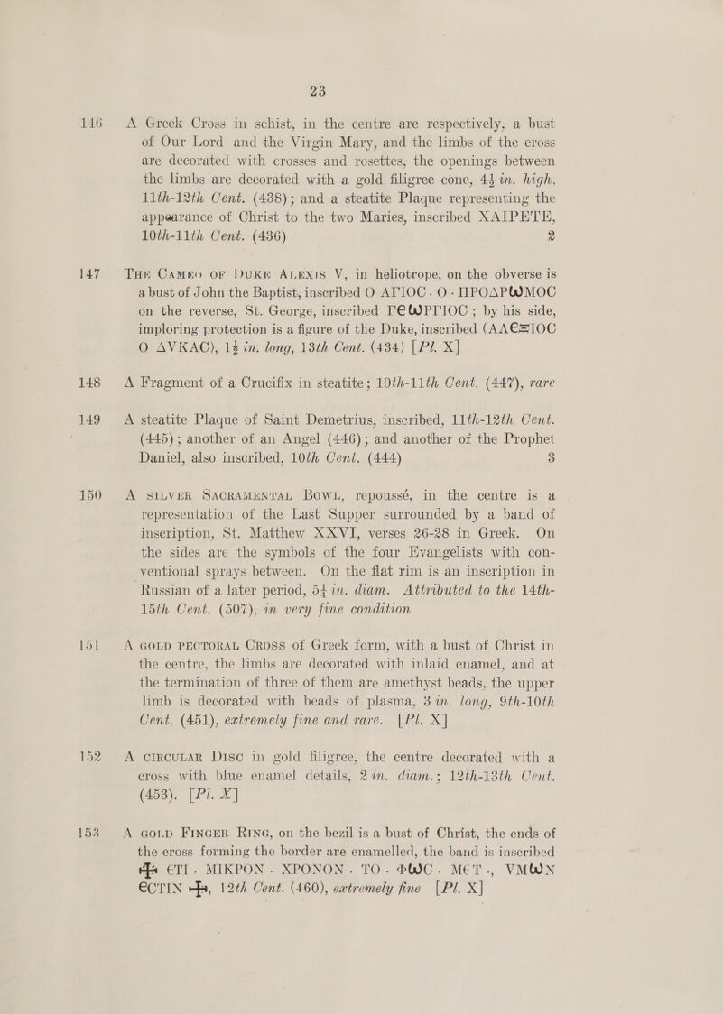 147 148 149 150 152 23 of Our Lord and the Virgin Mary, and the limbs of the cross are decorated with crosses and rosettes, the openings between the limbs are decorated with a gold filigree cone, 43 in. high, 11th-12th Cent. (438); and a steatite Plaque representing the appearance of Christ to the two Maries, inscribed XNAIPETH, 10th-11th Cent. (436) 2 THE CAMko OF DUKE ALEXIS V, in heliotrope, on the obverse is a bust of John the Baptist, inscribed O ATIOC. O - TPOAPWMOC on the reverse, St. George, inscribed TE WPILIOC ; by his side, imploring protection is a figure of the Duke, inscribed (AAEZIOC O AVKAC), 14 2n. long, 13th Cent. (434) [Pi X] A Fragment of a Crucifix in steatite; 10th-11th Cent. (447), rare A steatite Plaque of Saint Demetrius, inscribed, 11th-12th Cent. (445); another of an Angel (446); and another of the Prophet Daniel, also inscribed, 10th Cent. (444) 3 A SILVER SACRAMENTAL BOWL, repoussé, in the centre is a representation of the Last Supper surrounded by a band of inscription, St. Matthew X XVI, verses 26-28 in Greek. On the sides are the symbols of the four Evangelists with con- ventional sprays between. On the flat rim is an inscription in “Russian of a later period, 54in. diam. Attributed to the 14th- 15th Cent. (507), in very fine condition A GOLD PECTORAL Cross of Greek form, with a bust of Christ in the centre, the limbs are decorated with inlaid enamel, and at the termination of three of them are amethyst beads, the upper limb is decorated with beads of plasma, 3 im. long, 9th-10th Cent. (451), extremely fine and rare. [Pl. X] A crrcuLtarR Disc in gold filigree, the centre decorated with a cross with blue enamel details, 21m. diam.; 12th-13th Cent. (453). [Pl. X] A GoD FINGER RING, on the bezil is a bust of Christ, the ends of the cross forming the border are enamelled, the band is inscribed ie €Ti. MIKPON. XPONOM. TO. ®WU.-. MET ., VMWN ECTIN +f, 12th Cent. (460), extremely fine [Pl. X]